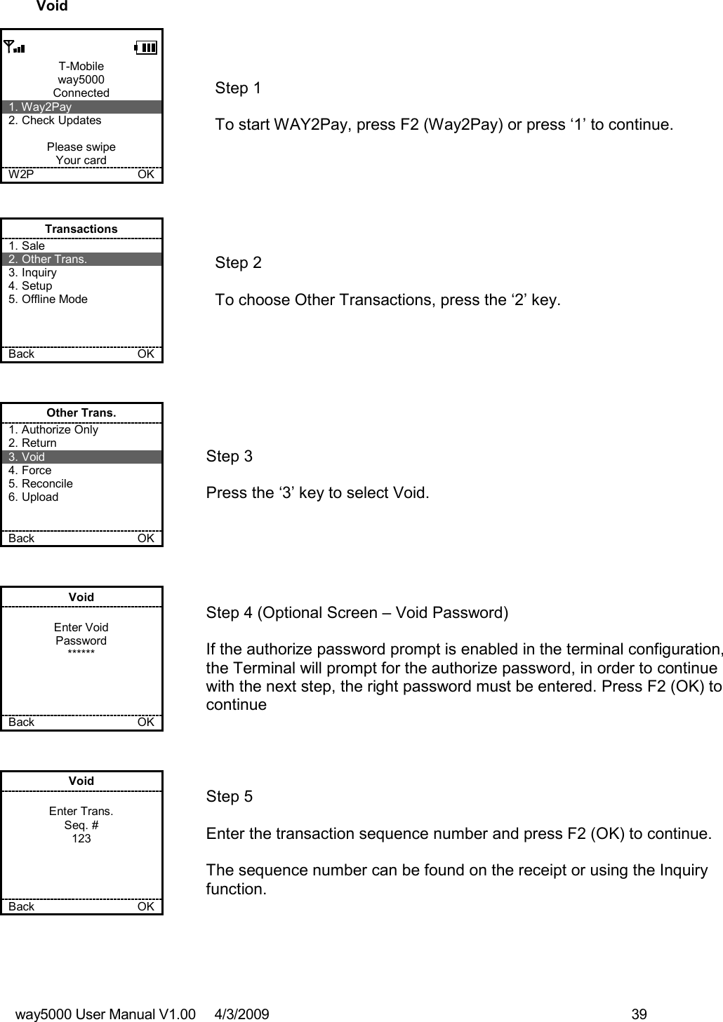 way5000 User Manual V1.00     4/3/2009    39   Void  T-Mobile way5000 Connected 1. Way2Pay 2. Check Updates  Please swipe Your card W2P             OK   Step 1   To start WAY2Pay, press F2 (Way2Pay) or press ‘1’ to continue. Transactions 1. Sale 2. Other Trans. 3. Inquiry 4. Setup 5. Offline Mode    Back    OK   Step 2  To choose Other Transactions, press the ‘2’ key.  Other Trans. 1. Authorize Only 2. Return 3. Void 4. Force 5. Reconcile 6. Upload   Back    OK   Step 3   Press the ‘3’ key to select Void. Void  Enter Void Password ******     Back    OK   Step 4 (Optional Screen – Void Password)  If the authorize password prompt is enabled in the terminal configuration, the Terminal will prompt for the authorize password, in order to continue with the next step, the right password must be entered. Press F2 (OK) to continue Void  Enter Trans. Seq. # 123     Back    OK   Step 5   Enter the transaction sequence number and press F2 (OK) to continue.  The sequence number can be found on the receipt or using the Inquiry function. 