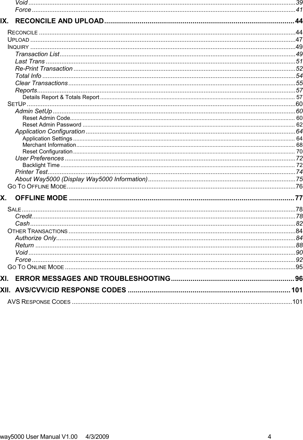 way5000 User Manual V1.00     4/3/2009    4   Void ..........................................................................................................................................................39 Force ........................................................................................................................................................41 IX. RECONCILE AND UPLOAD................................................................................................. 44 RECONCILE ....................................................................................................................................................44 UPLOAD .........................................................................................................................................................47 INQUIRY .........................................................................................................................................................49 Transaction List........................................................................................................................................49 Last Trans ................................................................................................................................................51 Re-Print Transaction ................................................................................................................................52 Total Info ..................................................................................................................................................54 Clear Transactions ...................................................................................................................................55 Reports.....................................................................................................................................................57 Details Report &amp; Totals Report ........................................................................................................................... 57 SETUP...........................................................................................................................................................60 Admin SetUp ............................................................................................................................................60 Reset Admin Code.............................................................................................................................................. 60 Reset Admin Password ...................................................................................................................................... 62 Application Configuration .........................................................................................................................64 Application Settings ............................................................................................................................................ 64 Merchant Information.......................................................................................................................................... 68 Reset Configuration............................................................................................................................................ 70 User Preferences .....................................................................................................................................72 Backlight Time .................................................................................................................................................... 72 Printer Test...............................................................................................................................................74 About Way5000 (Display Way5000 Information).....................................................................................75 GO TO OFFLINE MODE....................................................................................................................................76 X. OFFLINE MODE ...................................................................................................................77 SALE..............................................................................................................................................................78 Credit........................................................................................................................................................78 Cash.........................................................................................................................................................82 OTHER TRANSACTIONS ...................................................................................................................................84 Authorize Only..........................................................................................................................................84 Return ......................................................................................................................................................88 Void ..........................................................................................................................................................90 Force ........................................................................................................................................................92 GO TO ONLINE MODE .....................................................................................................................................95 XI. ERROR MESSAGES AND TROUBLESHOOTING............................................................... 96 XII. AVS/CVV/CID RESPONSE CODES ................................................................................... 101 AVS RESPONSE CODES ...............................................................................................................................101          