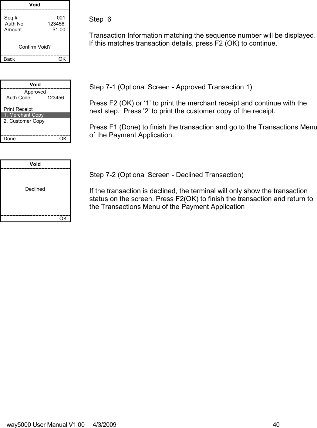 way5000 User Manual V1.00     4/3/2009    40    Void  Seq #         001 Auth No.                123456 Amount      $1.00   Confirm Void?  Back    OK   Step  6  Transaction Information matching the sequence number will be displayed. If this matches transaction details, press F2 (OK) to continue. Void Approved Auth Code            123456  Print Receipt 1. Merchant Copy 2. Customer Copy   Done    OK   Step 7-1 (Optional Screen - Approved Transaction 1)  Press F2 (OK) or ‘1’ to print the merchant receipt and continue with the next step.  Press &apos;2&apos; to print the customer copy of the receipt.  Press F1 (Done) to finish the transaction and go to the Transactions Menu of the Payment Application.. Void    Declined         OK   Step 7-2 (Optional Screen - Declined Transaction)  If the transaction is declined, the terminal will only show the transaction status on the screen. Press F2(OK) to finish the transaction and return to the Transactions Menu of the Payment Application 