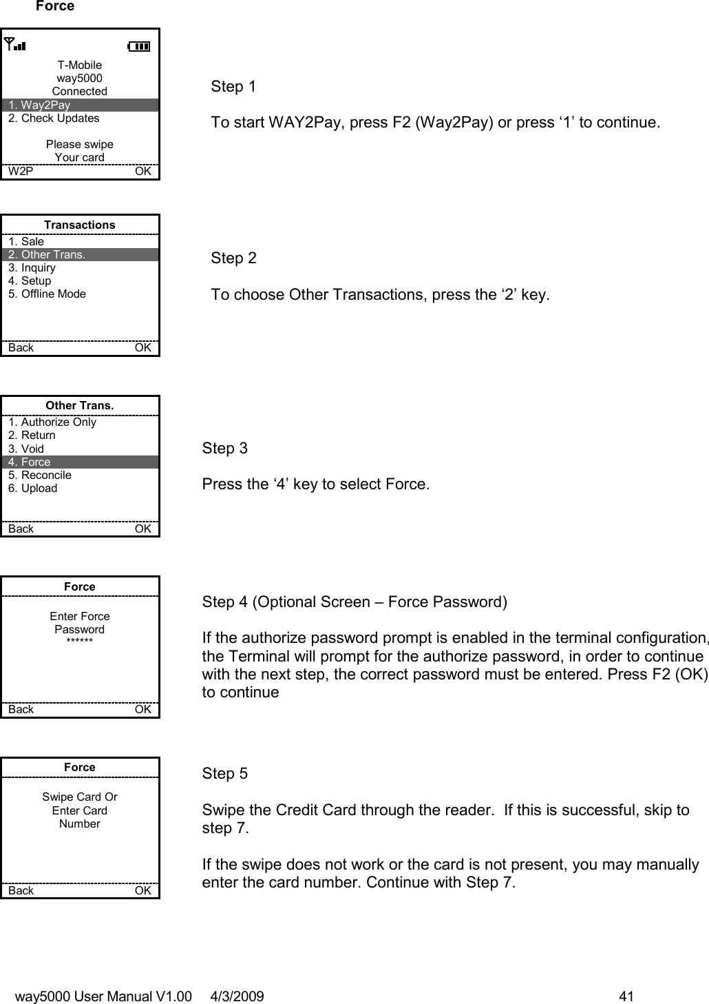 way5000 User Manual V1.00     4/3/2009    41   Force  T-Mobile way5000 Connected 1. Way2Pay 2. Check Updates  Please swipe Your card W2P             OK   Step 1   To start WAY2Pay, press F2 (Way2Pay) or press ‘1’ to continue. Transactions 1. Sale 2. Other Trans. 3. Inquiry 4. Setup 5. Offline Mode    Back    OK   Step 2   To choose Other Transactions, press the ‘2’ key.  Other Trans. 1. Authorize Only 2. Return 3. Void 4. Force 5. Reconcile 6. Upload   Back    OK   Step 3   Press the ‘4’ key to select Force. Force  Enter Force Password ******     Back    OK   Step 4 (Optional Screen – Force Password)  If the authorize password prompt is enabled in the terminal configuration, the Terminal will prompt for the authorize password, in order to continue with the next step, the correct password must be entered. Press F2 (OK) to continue Force  Swipe Card Or Enter Card Number     Back    OK   Step 5  Swipe the Credit Card through the reader.  If this is successful, skip to step 7.  If the swipe does not work or the card is not present, you may manually enter the card number. Continue with Step 7. 