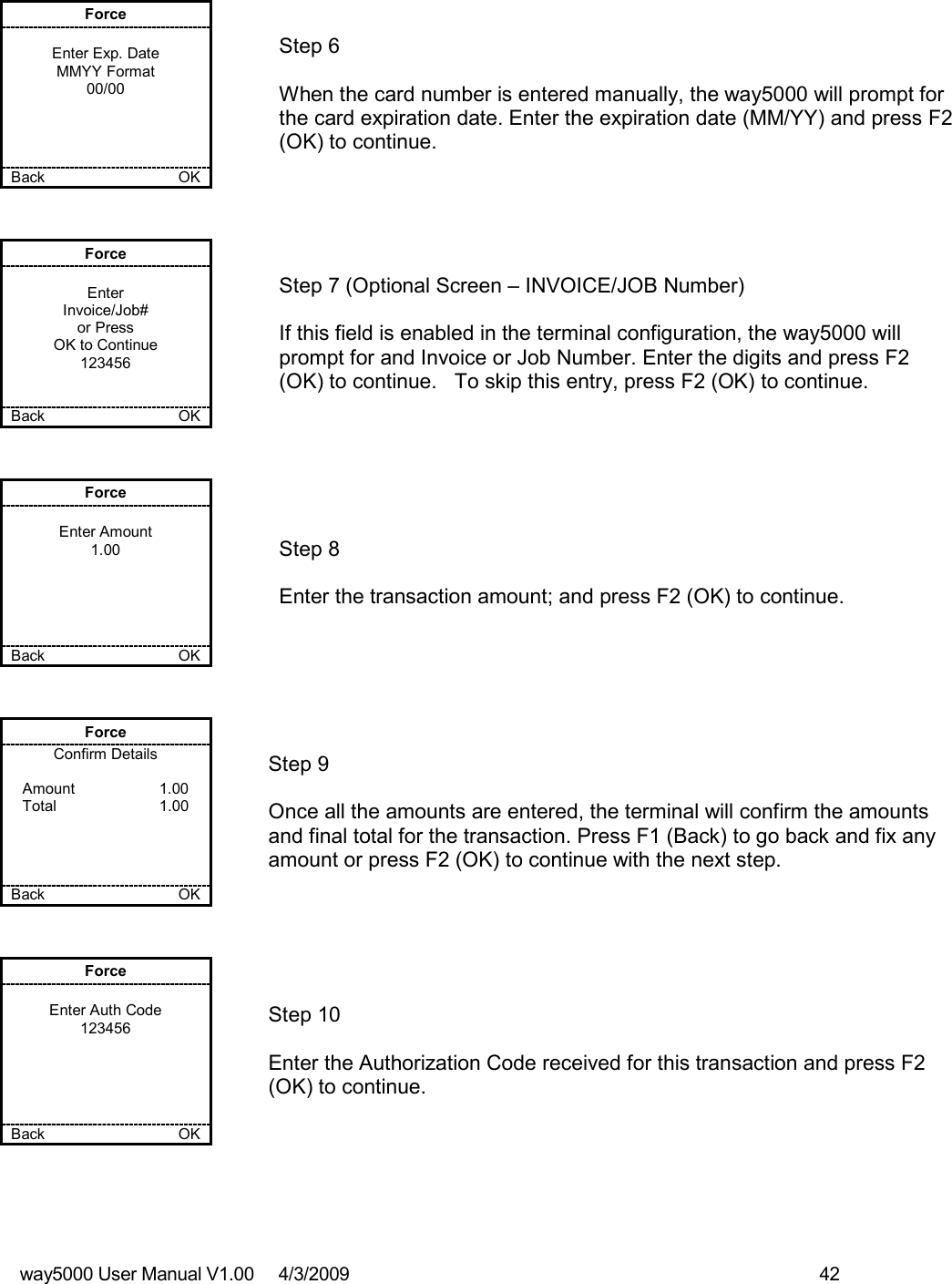 way5000 User Manual V1.00     4/3/2009    42    Force  Enter Exp. Date MMYY Format 00/00     Back    OK   Step 6  When the card number is entered manually, the way5000 will prompt for the card expiration date. Enter the expiration date (MM/YY) and press F2 (OK) to continue. Force  Enter Invoice/Job# or Press OK to Continue 123456   Back    OK   Step 7 (Optional Screen – INVOICE/JOB Number)  If this field is enabled in the terminal configuration, the way5000 will prompt for and Invoice or Job Number. Enter the digits and press F2 (OK) to continue.   To skip this entry, press F2 (OK) to continue. Force  Enter Amount 1.00      Back    OK   Step 8  Enter the transaction amount; and press F2 (OK) to continue. Force Confirm Details  Amount    1.00 Total    1.00     Back    OK   Step 9  Once all the amounts are entered, the terminal will confirm the amounts and final total for the transaction. Press F1 (Back) to go back and fix any amount or press F2 (OK) to continue with the next step. Force  Enter Auth Code 123456      Back    OK   Step 10  Enter the Authorization Code received for this transaction and press F2 (OK) to continue. 