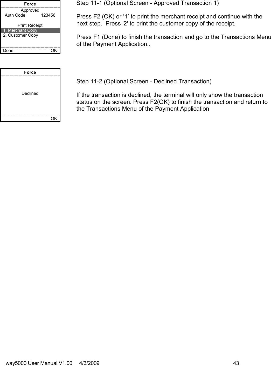 way5000 User Manual V1.00     4/3/2009    43    Force Approved Auth Code             123456  Print Receipt 1. Merchant Copy 2. Customer Copy   Done    OK   Step 11-1 (Optional Screen - Approved Transaction 1)  Press F2 (OK) or ‘1’ to print the merchant receipt and continue with the next step.  Press &apos;2&apos; to print the customer copy of the receipt.  Press F1 (Done) to finish the transaction and go to the Transactions Menu of the Payment Application..  Force    Declined         OK   Step 11-2 (Optional Screen - Declined Transaction)  If the transaction is declined, the terminal will only show the transaction status on the screen. Press F2(OK) to finish the transaction and return to the Transactions Menu of the Payment Application 