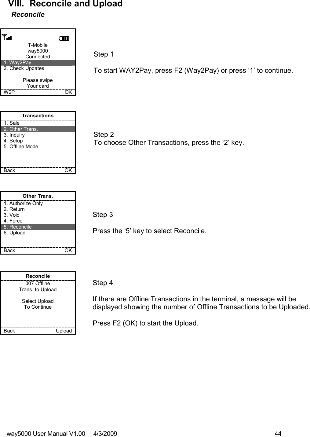 way5000 User Manual V1.00     4/3/2009    44   VIII.  Reconcile and Upload Reconcile  T-Mobile way5000 Connected 1. Way2Pay 2. Check Updates  Please swipe Your card W2P             OK   Step 1   To start WAY2Pay, press F2 (Way2Pay) or press ‘1’ to continue. Transactions 1. Sale 2. Other Trans. 3. Inquiry 4. Setup 5. Offline Mode    Back    OK   Step 2  To choose Other Transactions, press the ‘2’ key.  Other Trans. 1. Authorize Only 2. Return 3. Void 4. Force 5. Reconcile 6. Upload   Back    OK   Step 3   Press the ‘5’ key to select Reconcile. Reconcile 007 Offline Trans. to Upload  Select Upload To Continue    Back    Upload   Step 4  If there are Offline Transactions in the terminal, a message will be displayed showing the number of Offline Transactions to be Uploaded.  Press F2 (OK) to start the Upload. 