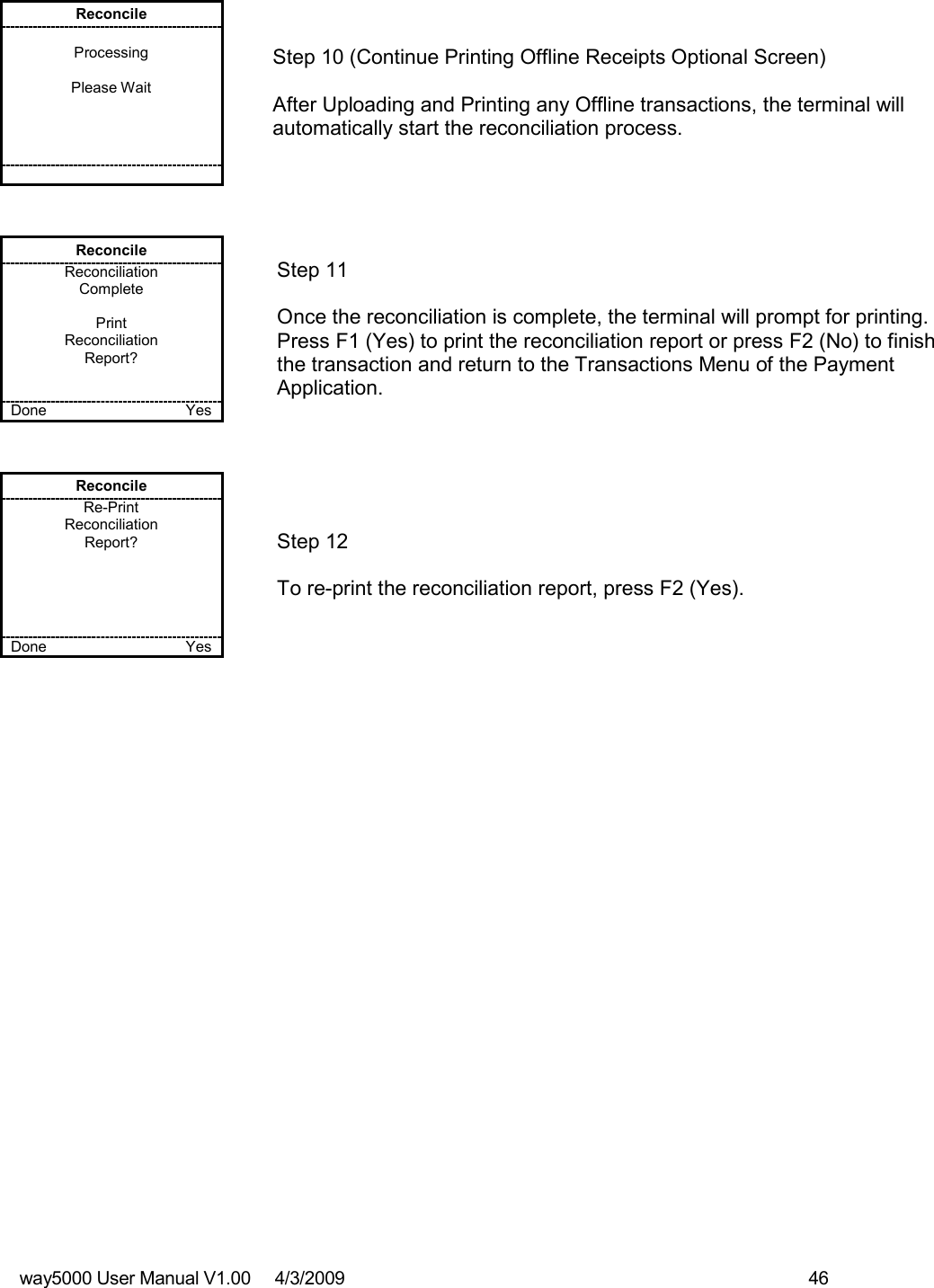 way5000 User Manual V1.00     4/3/2009    46   Reconcile  Processing  Please Wait            Step 10 (Continue Printing Offline Receipts Optional Screen)  After Uploading and Printing any Offline transactions, the terminal will automatically start the reconciliation process. Reconcile Reconciliation Complete  Print  Reconciliation Report?   Done    Yes   Step 11  Once the reconciliation is complete, the terminal will prompt for printing. Press F1 (Yes) to print the reconciliation report or press F2 (No) to finish the transaction and return to the Transactions Menu of the Payment Application. Reconcile Re-Print Reconciliation Report?      Done    Yes   Step 12  To re-print the reconciliation report, press F2 (Yes). 