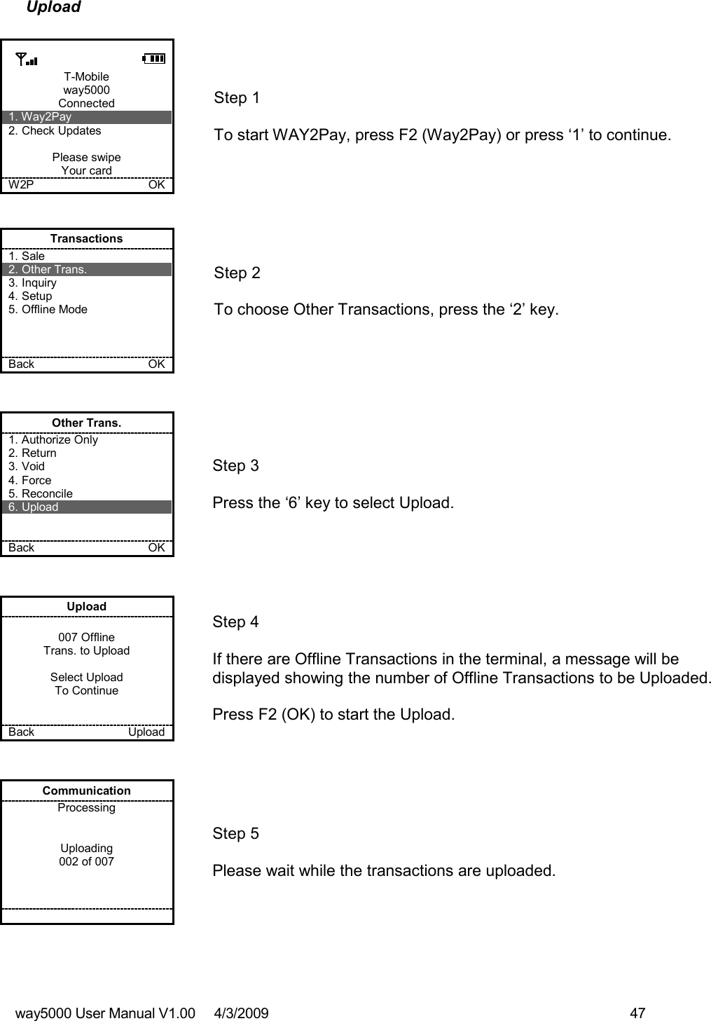 way5000 User Manual V1.00     4/3/2009    47   Upload  T-Mobile way5000 Connected 1. Way2Pay 2. Check Updates  Please swipe Your card W2P             OK   Step 1   To start WAY2Pay, press F2 (Way2Pay) or press ‘1’ to continue. Transactions 1. Sale 2. Other Trans. 3. Inquiry 4. Setup 5. Offline Mode    Back    OK   Step 2   To choose Other Transactions, press the ‘2’ key.  Other Trans. 1. Authorize Only 2. Return 3. Void 4. Force 5. Reconcile 6. Upload   Back    OK   Step 3   Press the ‘6’ key to select Upload. Upload  007 Offline Trans. to Upload  Select Upload To Continue   Back    Upload   Step 4  If there are Offline Transactions in the terminal, a message will be displayed showing the number of Offline Transactions to be Uploaded.  Press F2 (OK) to start the Upload. Communication Processing   Uploading 002 of 007           Step 5  Please wait while the transactions are uploaded. 