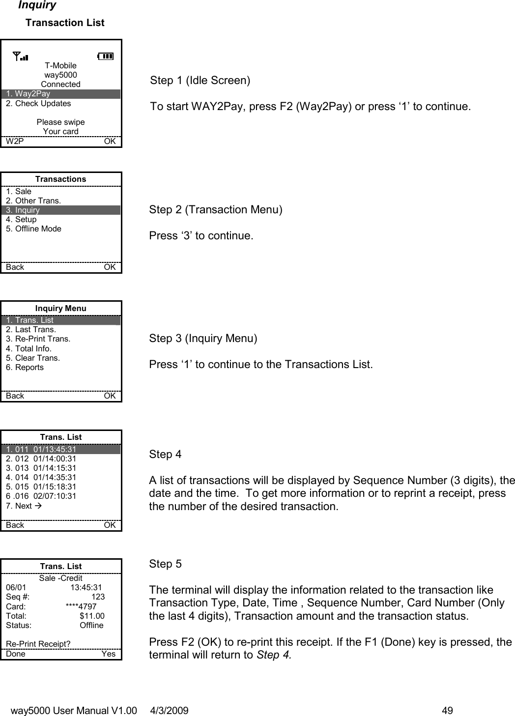 way5000 User Manual V1.00     4/3/2009    49   Inquiry Transaction List   T-Mobile way5000 Connected 1. Way2Pay 2. Check Updates  Please swipe Your card W2P             OK   Step 1 (Idle Screen)  To start WAY2Pay, press F2 (Way2Pay) or press ‘1’ to continue. Transactions 1. Sale 2. Other Trans. 3. Inquiry 4. Setup 5. Offline Mode    Back    OK   Step 2 (Transaction Menu)  Press ‘3’ to continue. Inquiry Menu 1. Trans. List 2. Last Trans. 3. Re-Print Trans. 4. Total Info. 5. Clear Trans. 6. Reports   Back    OK   Step 3 (Inquiry Menu)  Press ‘1’ to continue to the Transactions List. Trans. List 1. 011  01/13:45:31 2. 012  01/14:00:31 3. 013  01/14:15:31 4. 014  01/14:35:31 5. 015  01/15:18:31 6 .016  02/07:10:31 7. Next   Back    OK   Step 4  A list of transactions will be displayed by Sequence Number (3 digits), the date and the time.  To get more information or to reprint a receipt, press the number of the desired transaction. Trans. List Sale -Credit 06/01              13:45:31 Seq #:         123 Card:             ****4797 Total:    $11.00 Status:    Offline  Re-Print Receipt? Done    Yes   Step 5  The terminal will display the information related to the transaction like Transaction Type, Date, Time , Sequence Number, Card Number (Only the last 4 digits), Transaction amount and the transaction status.  Press F2 (OK) to re-print this receipt. If the F1 (Done) key is pressed, the terminal will return to Step 4. 