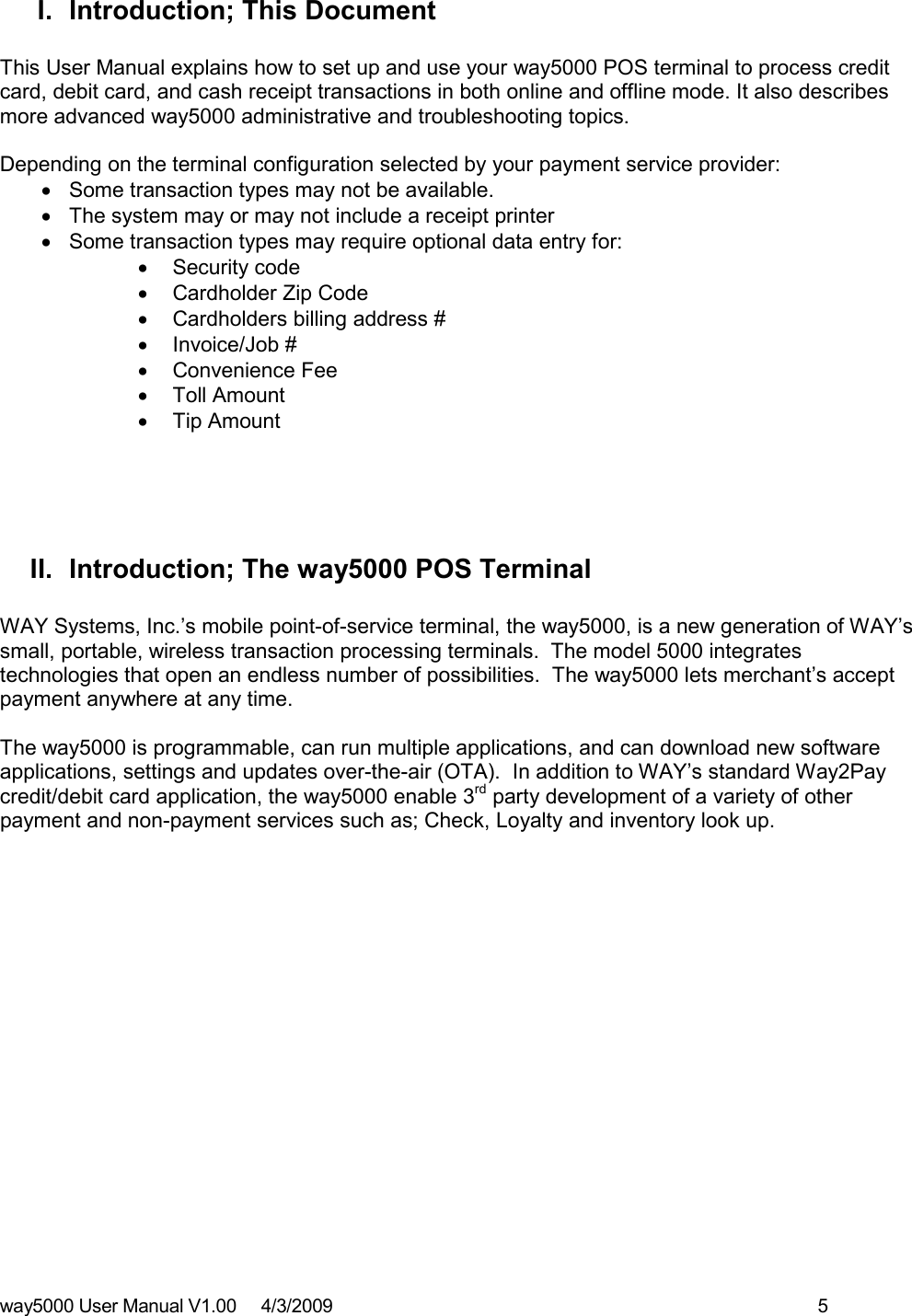 way5000 User Manual V1.00     4/3/2009    5   I.  Introduction; This Document  This User Manual explains how to set up and use your way5000 POS terminal to process credit card, debit card, and cash receipt transactions in both online and offline mode. It also describes more advanced way5000 administrative and troubleshooting topics.  Depending on the terminal configuration selected by your payment service provider: •  Some transaction types may not be available.   •  The system may or may not include a receipt printer •  Some transaction types may require optional data entry for: •  Security code •  Cardholder Zip Code •  Cardholders billing address # •  Invoice/Job # •  Convenience Fee •  Toll Amount •  Tip Amount     II.  Introduction; The way5000 POS Terminal   WAY Systems, Inc.’s mobile point-of-service terminal, the way5000, is a new generation of WAY’s small, portable, wireless transaction processing terminals.  The model 5000 integrates technologies that open an endless number of possibilities.  The way5000 lets merchant’s accept payment anywhere at any time.  The way5000 is programmable, can run multiple applications, and can download new software applications, settings and updates over-the-air (OTA).  In addition to WAY’s standard Way2Pay credit/debit card application, the way5000 enable 3rd party development of a variety of other payment and non-payment services such as; Check, Loyalty and inventory look up.                  