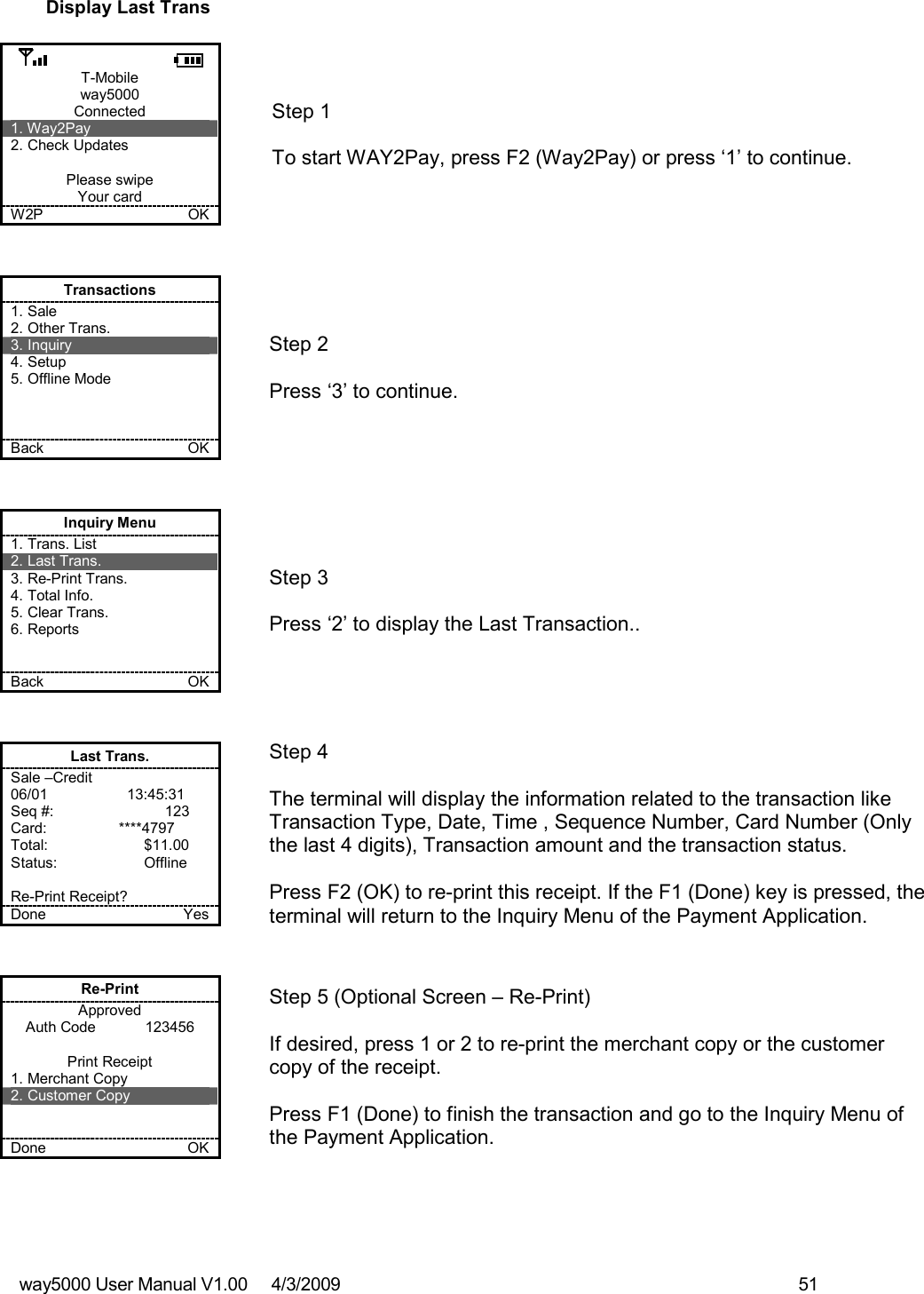 way5000 User Manual V1.00     4/3/2009    51   Display Last Trans  T-Mobile way5000 Connected 1. Way2Pay 2. Check Updates  Please swipe Your card W2P             OK   Step 1   To start WAY2Pay, press F2 (Way2Pay) or press ‘1’ to continue. Transactions 1. Sale 2. Other Trans. 3. Inquiry 4. Setup 5. Offline Mode    Back    OK   Step 2   Press ‘3’ to continue. Inquiry Menu 1. Trans. List 2. Last Trans. 3. Re-Print Trans. 4. Total Info. 5. Clear Trans. 6. Reports   Back    OK   Step 3   Press ‘2’ to display the Last Transaction.. Last Trans. Sale –Credit 06/01              13:45:31 Seq #:         123 Card:             ****4797 Total:    $11.00 Status:    Offline  Re-Print Receipt? Done    Yes   Step 4  The terminal will display the information related to the transaction like Transaction Type, Date, Time , Sequence Number, Card Number (Only the last 4 digits), Transaction amount and the transaction status.  Press F2 (OK) to re-print this receipt. If the F1 (Done) key is pressed, the terminal will return to the Inquiry Menu of the Payment Application. Re-Print Approved Auth Code            123456  Print Receipt 1. Merchant Copy 2. Customer Copy   Done    OK   Step 5 (Optional Screen – Re-Print)  If desired, press 1 or 2 to re-print the merchant copy or the customer copy of the receipt.  Press F1 (Done) to finish the transaction and go to the Inquiry Menu of the Payment Application. 