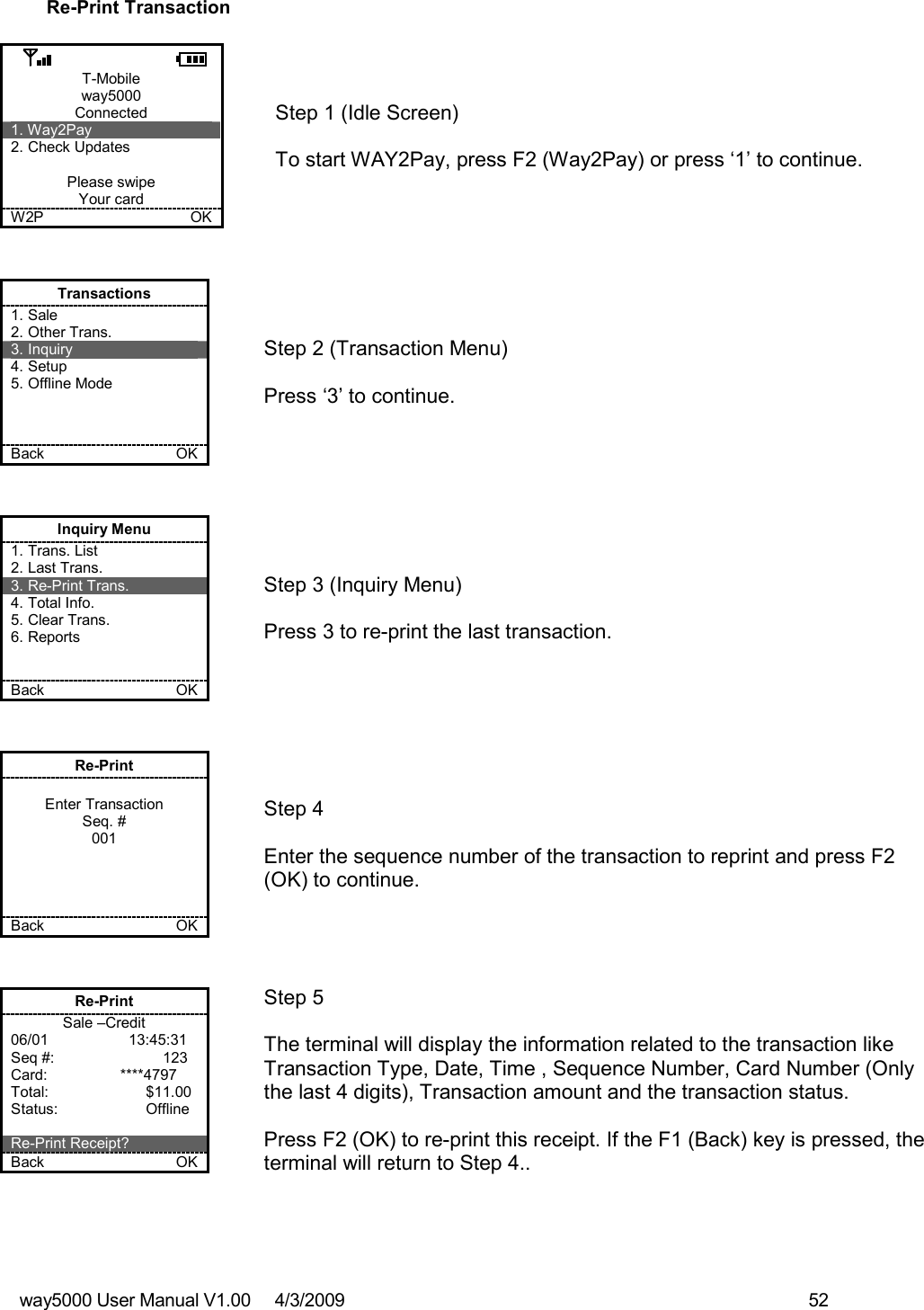 way5000 User Manual V1.00     4/3/2009    52   Re-Print Transaction  T-Mobile way5000 Connected 1. Way2Pay 2. Check Updates  Please swipe Your card W2P             OK   Step 1 (Idle Screen)  To start WAY2Pay, press F2 (Way2Pay) or press ‘1’ to continue. Transactions 1. Sale 2. Other Trans. 3. Inquiry 4. Setup 5. Offline Mode    Back    OK   Step 2 (Transaction Menu)  Press ‘3’ to continue. Inquiry Menu 1. Trans. List 2. Last Trans. 3. Re-Print Trans. 4. Total Info. 5. Clear Trans. 6. Reports   Back    OK   Step 3 (Inquiry Menu)  Press 3 to re-print the last transaction. Re-Print  Enter Transaction Seq. # 001     Back    OK   Step 4  Enter the sequence number of the transaction to reprint and press F2 (OK) to continue. Re-Print Sale –Credit 06/01              13:45:31 Seq #:        123 Card:             ****4797 Total:    $11.00 Status:    Offline  Re-Print Receipt? Back    OK   Step 5  The terminal will display the information related to the transaction like Transaction Type, Date, Time , Sequence Number, Card Number (Only the last 4 digits), Transaction amount and the transaction status.  Press F2 (OK) to re-print this receipt. If the F1 (Back) key is pressed, the terminal will return to Step 4.. 