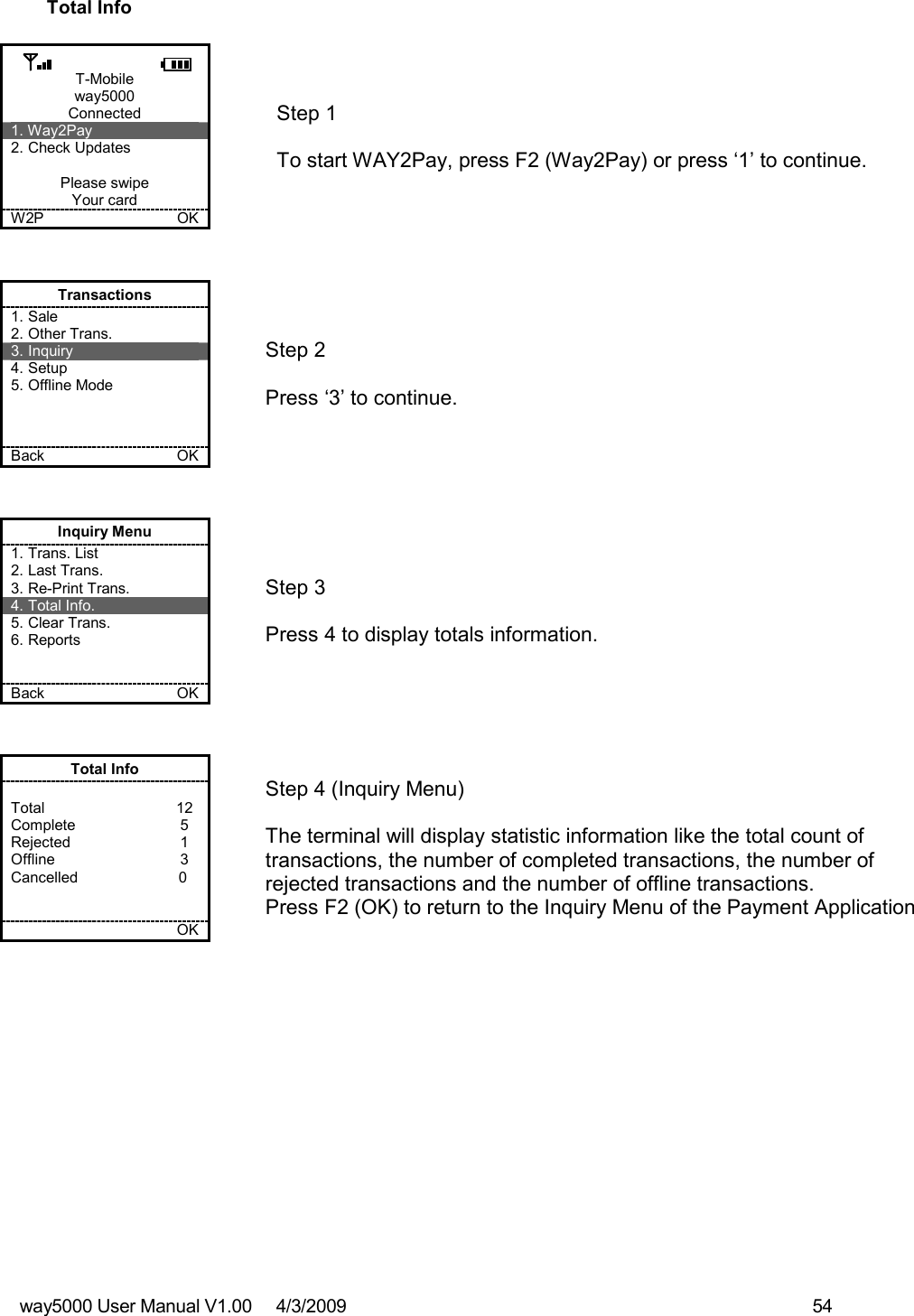 way5000 User Manual V1.00     4/3/2009    54   Total Info  T-Mobile way5000 Connected 1. Way2Pay 2. Check Updates  Please swipe Your card W2P             OK   Step 1   To start WAY2Pay, press F2 (Way2Pay) or press ‘1’ to continue. Transactions 1. Sale 2. Other Trans. 3. Inquiry 4. Setup 5. Offline Mode    Back    OK   Step 2   Press ‘3’ to continue. Inquiry Menu 1. Trans. List 2. Last Trans. 3. Re-Print Trans. 4. Total Info. 5. Clear Trans. 6. Reports   Back    OK   Step 3   Press 4 to display totals information. Total Info  Total           12 Complete           5 Rejected            1 Offline            3  Cancelled                        0       OK   Step 4 (Inquiry Menu)  The terminal will display statistic information like the total count of transactions, the number of completed transactions, the number of rejected transactions and the number of offline transactions. Press F2 (OK) to return to the Inquiry Menu of the Payment Application 