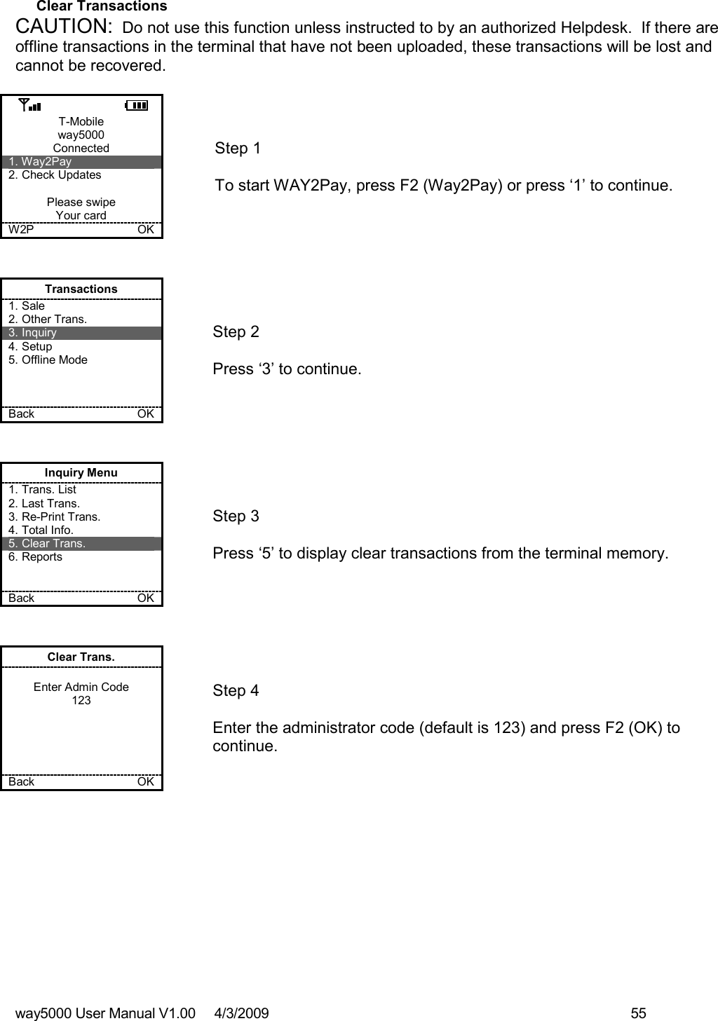 way5000 User Manual V1.00     4/3/2009    55   Clear Transactions CAUTION:  Do not use this function unless instructed to by an authorized Helpdesk.  If there are offline transactions in the terminal that have not been uploaded, these transactions will be lost and cannot be recovered.  T-Mobile way5000 Connected 1. Way2Pay 2. Check Updates  Please swipe Your card W2P             OK   Step 1   To start WAY2Pay, press F2 (Way2Pay) or press ‘1’ to continue. Transactions 1. Sale 2. Other Trans. 3. Inquiry 4. Setup 5. Offline Mode    Back    OK   Step 2   Press ‘3’ to continue. Inquiry Menu 1. Trans. List 2. Last Trans. 3. Re-Print Trans. 4. Total Info. 5. Clear Trans. 6. Reports   Back    OK   Step 3   Press ‘5’ to display clear transactions from the terminal memory. Clear Trans.  Enter Admin Code 123      Back    OK   Step 4  Enter the administrator code (default is 123) and press F2 (OK) to continue. 