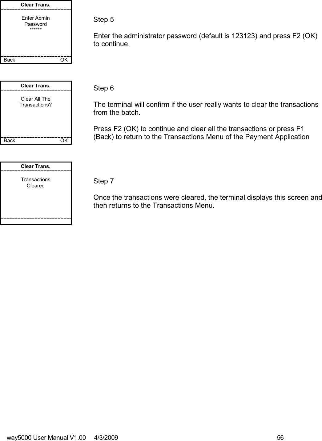 way5000 User Manual V1.00     4/3/2009    56   Clear Trans.  Enter Admin Password ******     Back    OK   Step 5  Enter the administrator password (default is 123123) and press F2 (OK) to continue.  Clear Trans.  Clear All The Transactions?      Back    OK   Step 6  The terminal will confirm if the user really wants to clear the transactions from the batch.  Press F2 (OK) to continue and clear all the transactions or press F1 (Back) to return to the Transactions Menu of the Payment Application Clear Trans.  Transactions Cleared             Step 7  Once the transactions were cleared, the terminal displays this screen and then returns to the Transactions Menu. 