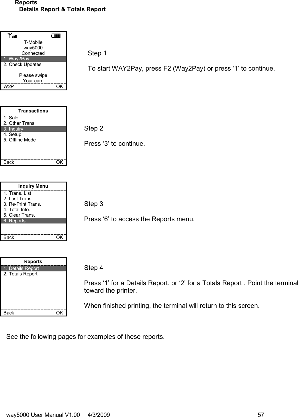 way5000 User Manual V1.00     4/3/2009    57   Reports Details Report &amp; Totals Report   T-Mobile way5000 Connected 1. Way2Pay 2. Check Updates  Please swipe Your card W2P             OK   Step 1   To start WAY2Pay, press F2 (Way2Pay) or press ‘1’ to continue. Transactions 1. Sale 2. Other Trans. 3. Inquiry 4. Setup 5. Offline Mode    Back    OK   Step 2   Press ‘3’ to continue. Inquiry Menu 1. Trans. List 2. Last Trans. 3. Re-Print Trans. 4. Total Info. 5. Clear Trans. 6. Reports   Back    OK   Step 3   Press ‘6’ to access the Reports menu. Reports 1. Details Report 2. Totals Report       Back    OK   Step 4  Press ‘1’ for a Details Report. or ‘2’ for a Totals Report . Point the terminal toward the printer.  When finished printing, the terminal will return to this screen.  See the following pages for examples of these reports.