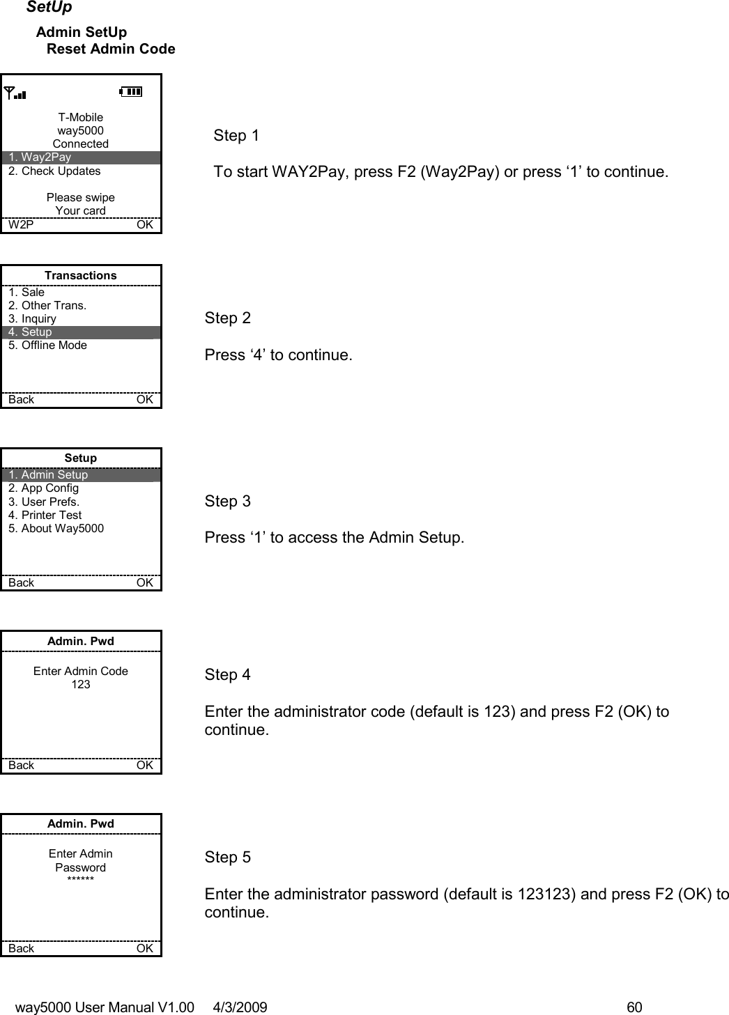 way5000 User Manual V1.00     4/3/2009    60   SetUp Admin SetUp Reset Admin Code  T-Mobile way5000 Connected 1. Way2Pay 2. Check Updates  Please swipe Your card W2P             OK   Step 1   To start WAY2Pay, press F2 (Way2Pay) or press ‘1’ to continue. Transactions 1. Sale 2. Other Trans. 3. Inquiry 4. Setup 5. Offline Mode    Back    OK   Step 2   Press ‘4’ to continue. Setup 1. Admin Setup 2. App Config 3. User Prefs. 4. Printer Test 5. About Way5000    Back    OK   Step 3   Press ‘1’ to access the Admin Setup. Admin. Pwd  Enter Admin Code 123      Back    OK   Step 4  Enter the administrator code (default is 123) and press F2 (OK) to continue. Admin. Pwd  Enter Admin Password ******     Back    OK   Step 5  Enter the administrator password (default is 123123) and press F2 (OK) to continue.  