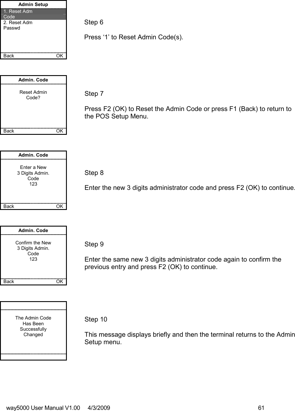 way5000 User Manual V1.00     4/3/2009    61   Admin Setup 1. Reset Adm  Code 2. Reset Adm  Passwd     Back    OK   Step 6   Press ‘1’ to Reset Admin Code(s). Admin. Code  Reset Admin Code?      Back    OK   Step 7  Press F2 (OK) to Reset the Admin Code or press F1 (Back) to return to the POS Setup Menu. Admin. Code  Enter a New 3 Digits Admin. Code 123    Back    OK   Step 8  Enter the new 3 digits administrator code and press F2 (OK) to continue. Admin. Code  Confirm the New 3 Digits Admin. Code 123    Back    OK   Step 9  Enter the same new 3 digits administrator code again to confirm the previous entry and press F2 (OK) to continue.   The Admin Code Has Been Successfully Changed           Step 10  This message displays briefly and then the terminal returns to the Admin Setup menu. 