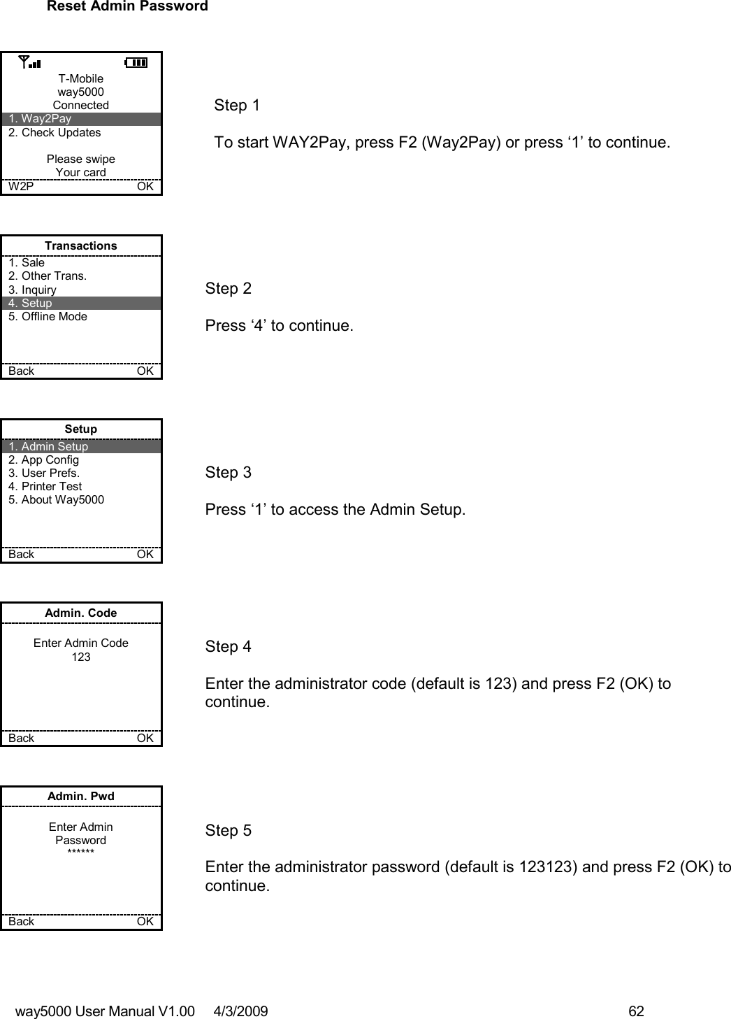 way5000 User Manual V1.00     4/3/2009    62   Reset Admin Password   T-Mobile way5000 Connected 1. Way2Pay 2. Check Updates  Please swipe Your card W2P             OK   Step 1   To start WAY2Pay, press F2 (Way2Pay) or press ‘1’ to continue. Transactions 1. Sale 2. Other Trans. 3. Inquiry 4. Setup 5. Offline Mode    Back    OK   Step 2   Press ‘4’ to continue. Setup 1. Admin Setup 2. App Config 3. User Prefs. 4. Printer Test 5. About Way5000    Back    OK   Step 3   Press ‘1’ to access the Admin Setup. Admin. Code  Enter Admin Code 123      Back    OK   Step 4  Enter the administrator code (default is 123) and press F2 (OK) to continue. Admin. Pwd  Enter Admin Password ******     Back    OK   Step 5  Enter the administrator password (default is 123123) and press F2 (OK) to continue.  
