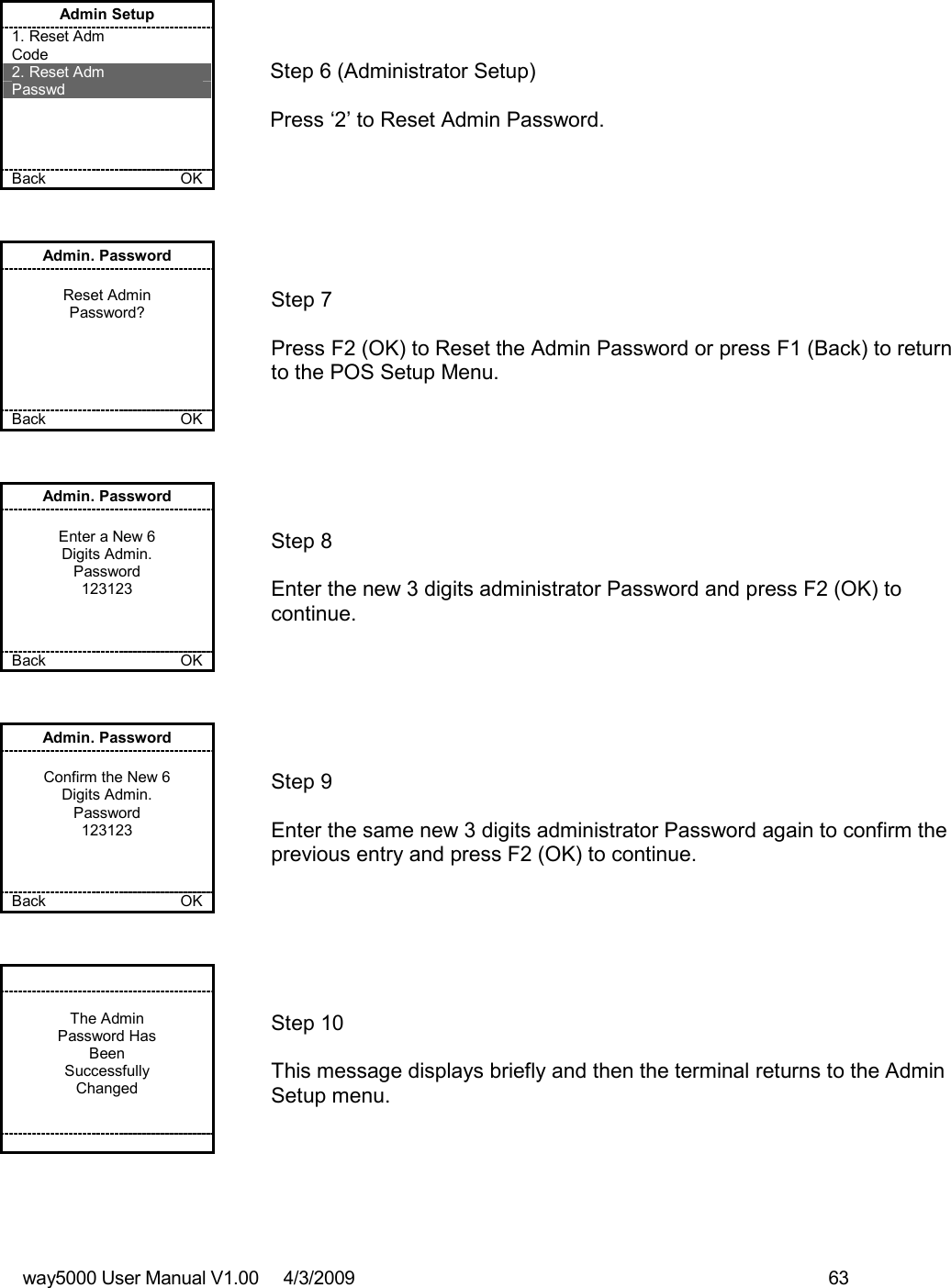 way5000 User Manual V1.00     4/3/2009    63    Admin Setup 1. Reset Adm  Code 2. Reset Adm  Passwd     Back    OK   Step 6 (Administrator Setup)  Press ‘2’ to Reset Admin Password. Admin. Password  Reset Admin Password?      Back    OK   Step 7  Press F2 (OK) to Reset the Admin Password or press F1 (Back) to return to the POS Setup Menu. Admin. Password  Enter a New 6 Digits Admin. Password 123123    Back    OK   Step 8  Enter the new 3 digits administrator Password and press F2 (OK) to continue. Admin. Password  Confirm the New 6 Digits Admin. Password 123123    Back    OK   Step 9  Enter the same new 3 digits administrator Password again to confirm the previous entry and press F2 (OK) to continue.   The Admin Password Has  Been Successfully Changed          Step 10  This message displays briefly and then the terminal returns to the Admin Setup menu. 