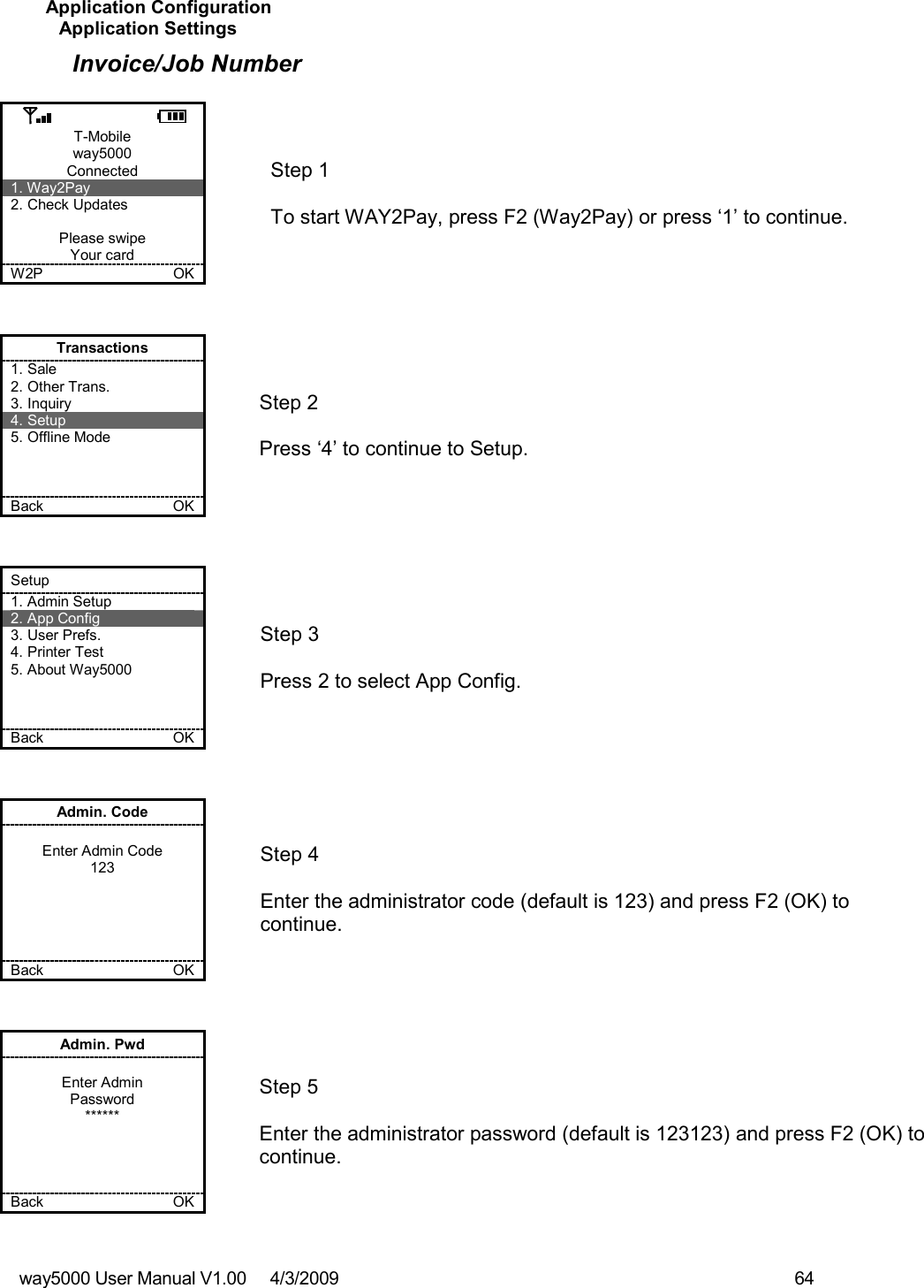 way5000 User Manual V1.00     4/3/2009    64   Application Configuration Application Settings Invoice/Job Number  T-Mobile way5000 Connected 1. Way2Pay 2. Check Updates  Please swipe Your card W2P             OK   Step 1   To start WAY2Pay, press F2 (Way2Pay) or press ‘1’ to continue. Transactions 1. Sale 2. Other Trans. 3. Inquiry 4. Setup 5. Offline Mode    Back    OK   Step 2   Press ‘4’ to continue to Setup. Setup 1. Admin Setup 2. App Config 3. User Prefs. 4. Printer Test 5. About Way5000    Back    OK   Step 3   Press 2 to select App Config. Admin. Code  Enter Admin Code 123      Back    OK   Step 4  Enter the administrator code (default is 123) and press F2 (OK) to continue. Admin. Pwd  Enter Admin Password ******     Back    OK   Step 5  Enter the administrator password (default is 123123) and press F2 (OK) to continue.  