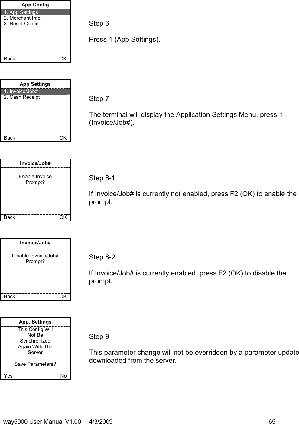 way5000 User Manual V1.00     4/3/2009    65    App Config 1. App Settings 2. Merchant Info 3. Reset Config.      Back    OK   Step 6   Press 1 (App Settings). App Settings 1. Invoice/Job# 2. Cash Receipt       Back    OK   Step 7   The terminal will display the Application Settings Menu, press 1 (Invoice/Job#). Invoice/Job#  Enable Invoice Prompt?      Back    OK   Step 8-1   If Invoice/Job# is currently not enabled, press F2 (OK) to enable the prompt. Invoice/Job#  Disable Invoice/Job# Prompt?      Back    OK   Step 8-2   If Invoice/Job# is currently enabled, press F2 (OK) to disable the prompt. App. Settings This Config Will Not Be  Synchronized Again With The Server  Save Parameters?  Yes    No   Step 9   This parameter change will not be overridden by a parameter update downloaded from the server.   