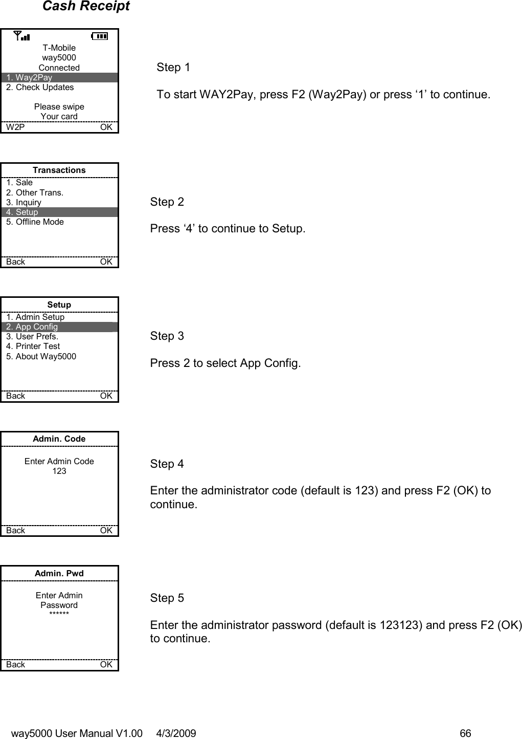 way5000 User Manual V1.00     4/3/2009    66   Cash Receipt  T-Mobile way5000 Connected 1. Way2Pay 2. Check Updates  Please swipe Your card W2P             OK   Step 1   To start WAY2Pay, press F2 (Way2Pay) or press ‘1’ to continue. Transactions 1. Sale 2. Other Trans. 3. Inquiry 4. Setup 5. Offline Mode    Back    OK   Step 2   Press ‘4’ to continue to Setup. Setup 1. Admin Setup 2. App Config 3. User Prefs. 4. Printer Test 5. About Way5000    Back    OK   Step 3   Press 2 to select App Config. Admin. Code  Enter Admin Code 123      Back    OK   Step 4  Enter the administrator code (default is 123) and press F2 (OK) to continue. Admin. Pwd  Enter Admin Password ******     Back    OK   Step 5  Enter the administrator password (default is 123123) and press F2 (OK) to continue.  