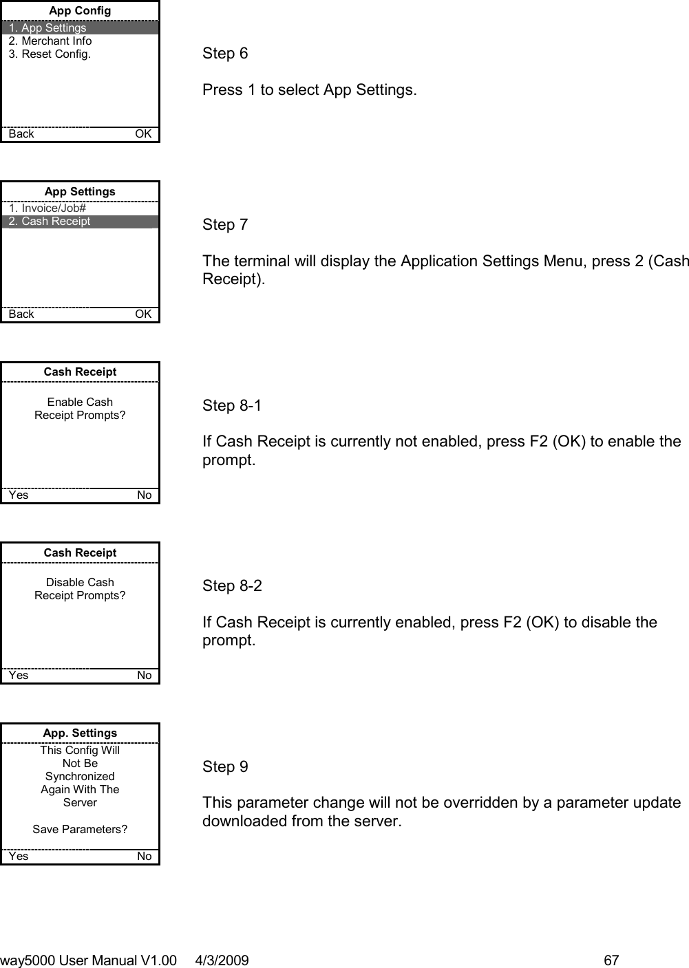 way5000 User Manual V1.00     4/3/2009    67    App Config 1. App Settings 2. Merchant Info 3. Reset Config.      Back    OK   Step 6   Press 1 to select App Settings. App Settings 1. Invoice/Job# 2. Cash Receipt       Back    OK   Step 7   The terminal will display the Application Settings Menu, press 2 (Cash Receipt). Cash Receipt  Enable Cash  Receipt Prompts?      Yes    No   Step 8-1   If Cash Receipt is currently not enabled, press F2 (OK) to enable the prompt. Cash Receipt  Disable Cash  Receipt Prompts?      Yes    No   Step 8-2   If Cash Receipt is currently enabled, press F2 (OK) to disable the prompt. App. Settings This Config Will Not Be  Synchronized Again With The Server  Save Parameters?  Yes    No   Step 9   This parameter change will not be overridden by a parameter update downloaded from the server. 