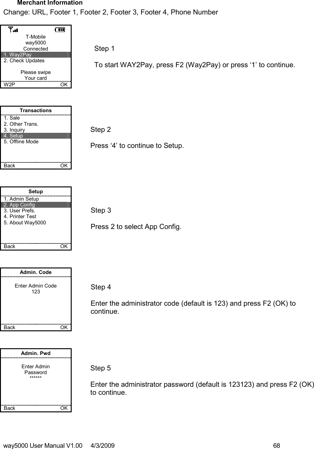 way5000 User Manual V1.00     4/3/2009    68   Merchant Information Change: URL, Footer 1, Footer 2, Footer 3, Footer 4, Phone Number  T-Mobile way5000 Connected 1. Way2Pay 2. Check Updates  Please swipe Your card W2P             OK   Step 1   To start WAY2Pay, press F2 (Way2Pay) or press ‘1’ to continue. Transactions 1. Sale 2. Other Trans. 3. Inquiry 4. Setup 5. Offline Mode    Back    OK   Step 2   Press ‘4’ to continue to Setup. Setup 1. Admin Setup 2. App Config 3. User Prefs. 4. Printer Test 5. About Way5000    Back    OK   Step 3   Press 2 to select App Config. Admin. Code  Enter Admin Code 123      Back    OK   Step 4  Enter the administrator code (default is 123) and press F2 (OK) to continue. Admin. Pwd  Enter Admin Password ******     Back    OK   Step 5  Enter the administrator password (default is 123123) and press F2 (OK) to continue.  