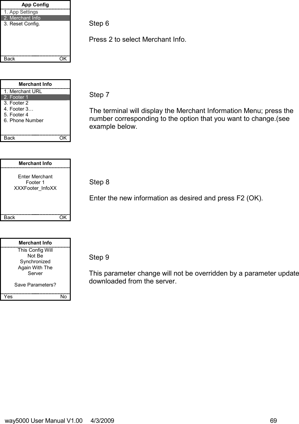 way5000 User Manual V1.00     4/3/2009    69    App Config 1. App Settings 2. Merchant Info 3. Reset Config.      Back    OK   Step 6   Press 2 to select Merchant Info. Merchant Info 1. Merchant URL 2. Footer 1 3. Footer 2 4. Footer 3… 5. Footer 4 6. Phone Number   Back    OK   Step 7   The terminal will display the Merchant Information Menu; press the number corresponding to the option that you want to change.(see example below. Merchant Info  Enter Merchant Footer 1 XXXFooter_InfoXX     Back    OK   Step 8  Enter the new information as desired and press F2 (OK). Merchant Info This Config Will Not Be  Synchronized Again With The Server  Save Parameters?  Yes    No   Step 9   This parameter change will not be overridden by a parameter update downloaded from the server. 