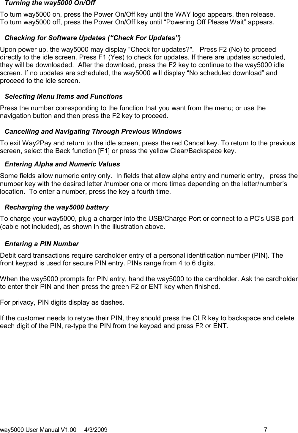 way5000 User Manual V1.00     4/3/2009    7   Turning the way5000 On/Off  To turn way5000 on, press the Power On/Off key until the WAY logo appears, then release.  To turn way5000 off, press the Power On/Off key until “Powering Off Please Wait” appears.  Checking for Software Updates (“Check For Updates”)  Upon power up, the way5000 may display “Check for updates?&quot;.   Press F2 (No) to proceed directly to the idle screen. Press F1 (Yes) to check for updates. If there are updates scheduled, they will be downloaded.  After the download, press the F2 key to continue to the way5000 idle screen. If no updates are scheduled, the way5000 will display “No scheduled download” and proceed to the idle screen.  Selecting Menu Items and Functions  Press the number corresponding to the function that you want from the menu; or use the navigation button and then press the F2 key to proceed.   Cancelling and Navigating Through Previous Windows To exit Way2Pay and return to the idle screen, press the red Cancel key. To return to the previous screen, select the Back function [F1] or press the yellow Clear/Backspace key.   Entering Alpha and Numeric Values Some fields allow numeric entry only.  In fields that allow alpha entry and numeric entry,   press the number key with the desired letter /number one or more times depending on the letter/number’s location.  To enter a number, press the key a fourth time.  Recharging the way5000 battery To charge your way5000, plug a charger into the USB/Charge Port or connect to a PC&apos;s USB port (cable not included), as shown in the illustration above.    Entering a PIN Number  Debit card transactions require cardholder entry of a personal identification number (PIN). The front keypad is used for secure PIN entry. PINs range from 4 to 6 digits.  When the way5000 prompts for PIN entry, hand the way5000 to the cardholder. Ask the cardholder to enter their PIN and then press the green F2 or ENT key when finished.   For privacy, PIN digits display as dashes.   If the customer needs to retype their PIN, they should press the CLR key to backspace and delete each digit of the PIN, re-type the PIN from the keypad and press F2 or ENT.          ENT key CLR key 