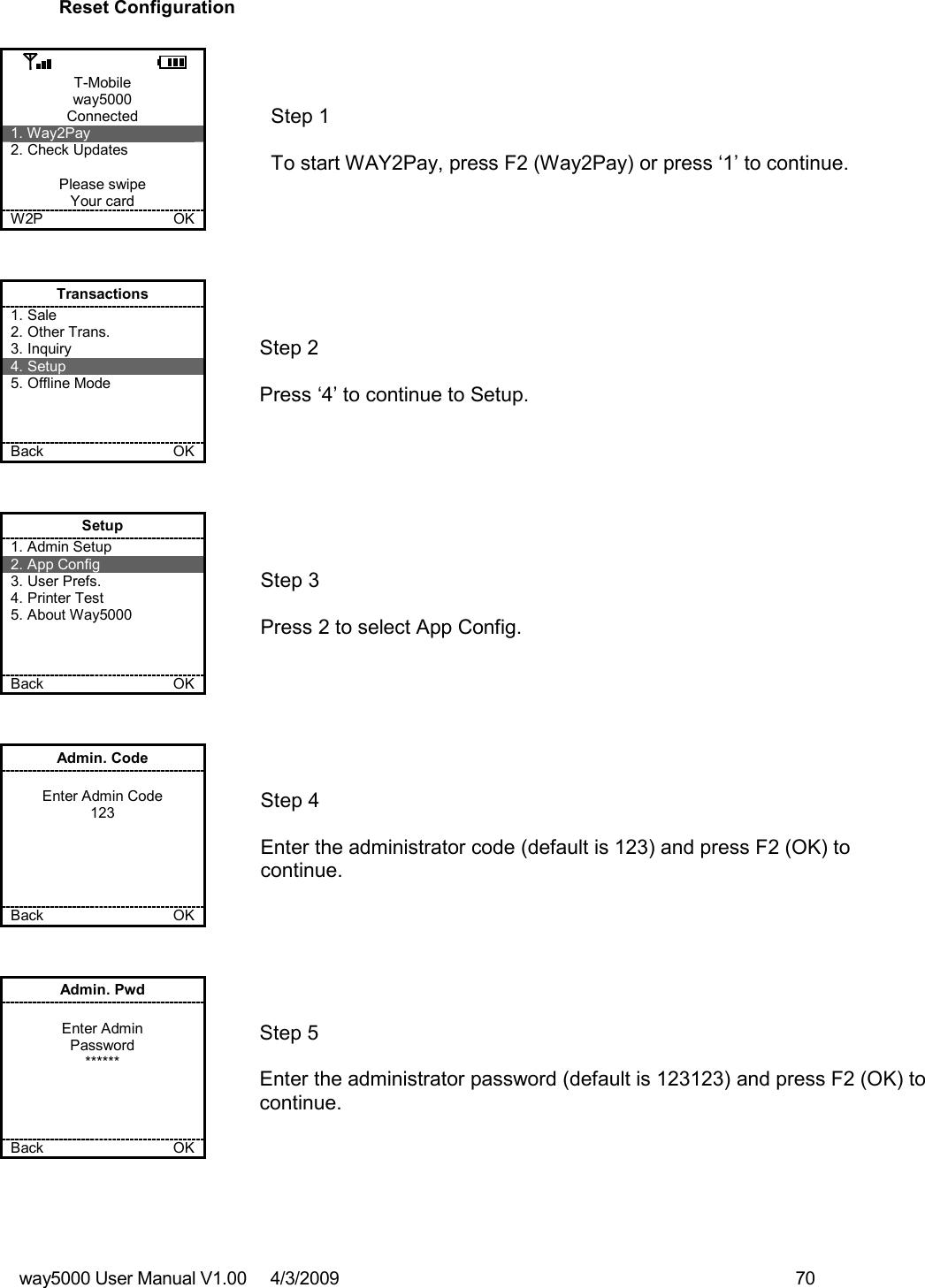 way5000 User Manual V1.00     4/3/2009    70   Reset Configuration  T-Mobile way5000 Connected 1. Way2Pay 2. Check Updates  Please swipe Your card W2P             OK   Step 1   To start WAY2Pay, press F2 (Way2Pay) or press ‘1’ to continue. Transactions 1. Sale 2. Other Trans. 3. Inquiry 4. Setup 5. Offline Mode    Back    OK   Step 2   Press ‘4’ to continue to Setup. Setup 1. Admin Setup 2. App Config 3. User Prefs. 4. Printer Test 5. About Way5000    Back    OK   Step 3   Press 2 to select App Config. Admin. Code  Enter Admin Code 123      Back    OK   Step 4  Enter the administrator code (default is 123) and press F2 (OK) to continue. Admin. Pwd  Enter Admin Password ******     Back    OK   Step 5  Enter the administrator password (default is 123123) and press F2 (OK) to continue.  