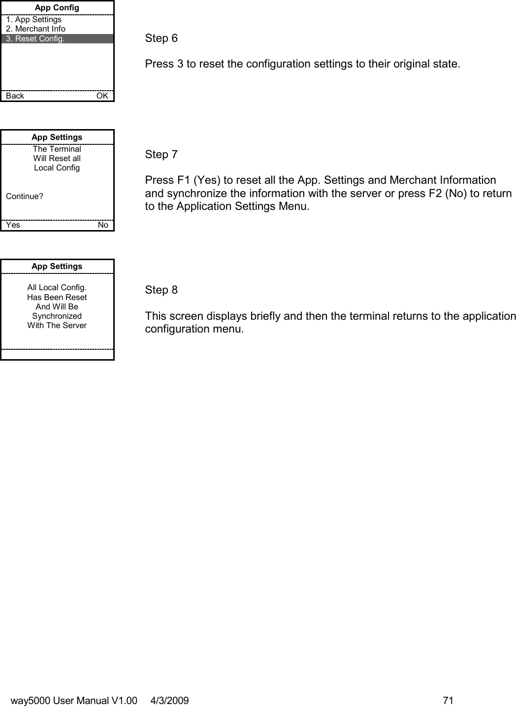 way5000 User Manual V1.00     4/3/2009    71   App Config 1. App Settings 2. Merchant Info 3. Reset Config.      Back    OK   Step 6   Press 3 to reset the configuration settings to their original state. App Settings The Terminal Will Reset all Local Config   Continue?   Yes    No   Step 7  Press F1 (Yes) to reset all the App. Settings and Merchant Information and synchronize the information with the server or press F2 (No) to return to the Application Settings Menu. App Settings  All Local Config. Has Been Reset And Will Be Synchronized With The Server          Step 8  This screen displays briefly and then the terminal returns to the application configuration menu. 