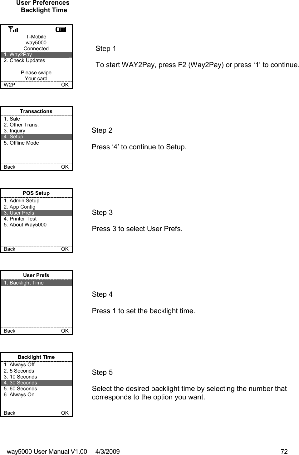 way5000 User Manual V1.00     4/3/2009    72   User Preferences Backlight Time  T-Mobile way5000 Connected 1. Way2Pay 2. Check Updates  Please swipe Your card W2P             OK   Step 1   To start WAY2Pay, press F2 (Way2Pay) or press ‘1’ to continue. Transactions 1. Sale 2. Other Trans. 3. Inquiry 4. Setup 5. Offline Mode    Back    OK   Step 2   Press ‘4’ to continue to Setup. POS Setup 1. Admin Setup 2. App Config 3. User Prefs. 4. Printer Test 5. About Way5000    Back    OK   Step 3   Press 3 to select User Prefs. User Prefs 1. Backlight Time        Back    OK   Step 4   Press 1 to set the backlight time. Backlight Time 1. Always Off 2. 5 Seconds 3. 10 Seconds 4. 30 Seconds 5. 60 Seconds 6. Always On   Back    OK   Step 5  Select the desired backlight time by selecting the number that corresponds to the option you want. 