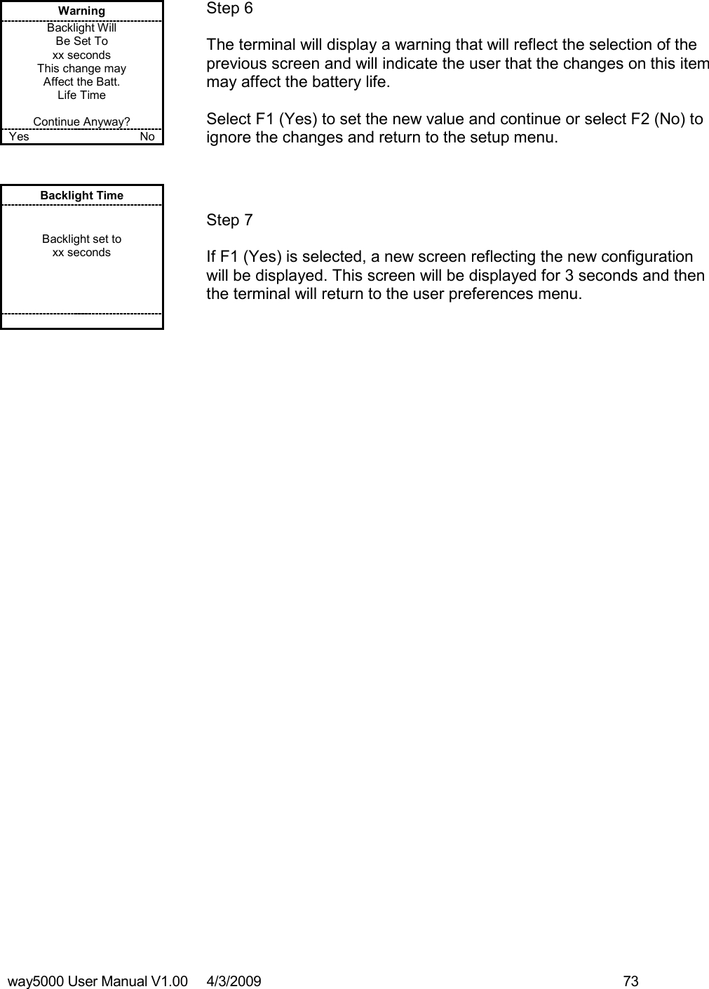 way5000 User Manual V1.00     4/3/2009    73    Warning Backlight Will Be Set To xx seconds This change may Affect the Batt. Life Time  Continue Anyway? Yes    No   Step 6  The terminal will display a warning that will reflect the selection of the previous screen and will indicate the user that the changes on this item may affect the battery life.  Select F1 (Yes) to set the new value and continue or select F2 (No) to ignore the changes and return to the setup menu. Backlight Time   Backlight set to xx seconds            Step 7  If F1 (Yes) is selected, a new screen reflecting the new configuration will be displayed. This screen will be displayed for 3 seconds and then the terminal will return to the user preferences menu. 