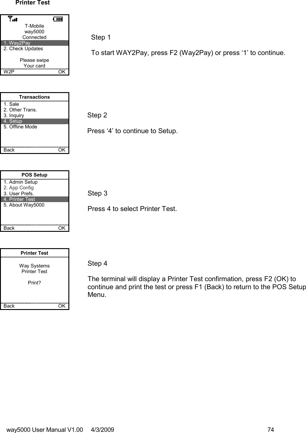 way5000 User Manual V1.00     4/3/2009    74   Printer Test  T-Mobile way5000 Connected 1. Way2Pay 2. Check Updates  Please swipe Your card W2P             OK   Step 1   To start WAY2Pay, press F2 (Way2Pay) or press ‘1’ to continue. Transactions 1. Sale 2. Other Trans. 3. Inquiry 4. Setup 5. Offline Mode    Back    OK   Step 2  Press ‘4’ to continue to Setup. POS Setup 1. Admin Setup 2. App Config 3. User Prefs. 4. Printer Test 5. About Way5000    Back    OK   Step 3   Press 4 to select Printer Test.   Printer Test  Way Systems Printer Test  Print?    Back    OK   Step 4  The terminal will display a Printer Test confirmation, press F2 (OK) to continue and print the test or press F1 (Back) to return to the POS Setup Menu. 