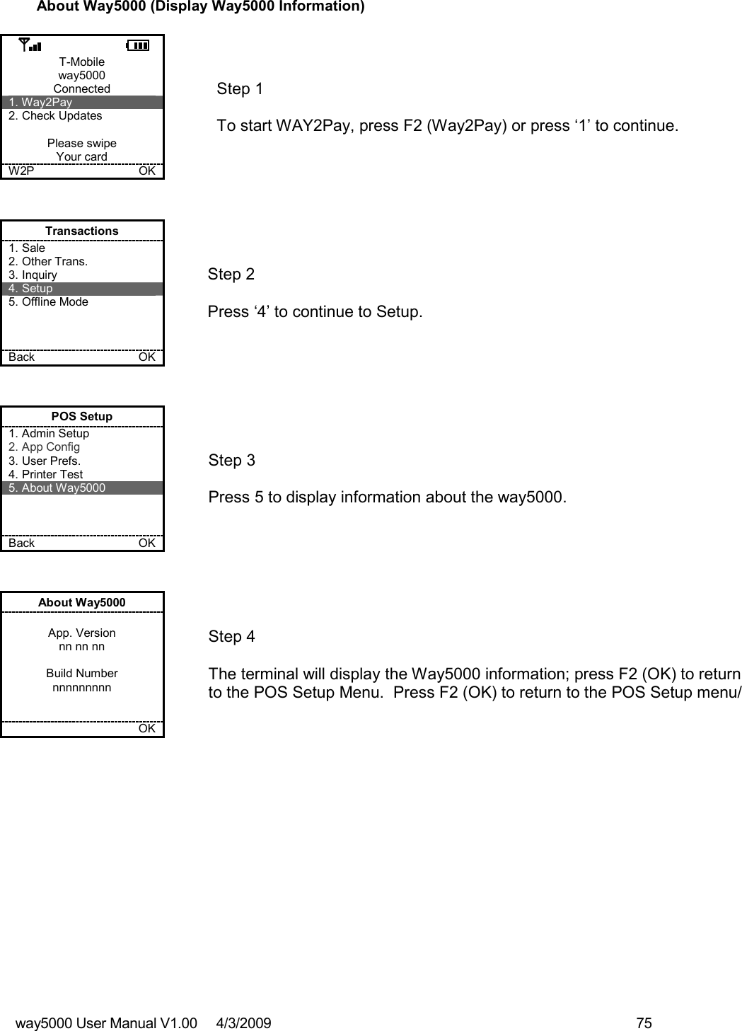 way5000 User Manual V1.00     4/3/2009    75   About Way5000 (Display Way5000 Information)  T-Mobile way5000 Connected 1. Way2Pay 2. Check Updates  Please swipe Your card W2P             OK   Step 1   To start WAY2Pay, press F2 (Way2Pay) or press ‘1’ to continue. Transactions 1. Sale 2. Other Trans. 3. Inquiry 4. Setup 5. Offline Mode    Back    OK   Step 2   Press ‘4’ to continue to Setup. POS Setup 1. Admin Setup 2. App Config 3. User Prefs. 4. Printer Test 5. About Way5000    Back    OK   Step 3  Press 5 to display information about the way5000. About Way5000  App. Version nn nn nn  Build Number nnnnnnnnn       OK   Step 4  The terminal will display the Way5000 information; press F2 (OK) to return to the POS Setup Menu.  Press F2 (OK) to return to the POS Setup menu/ 