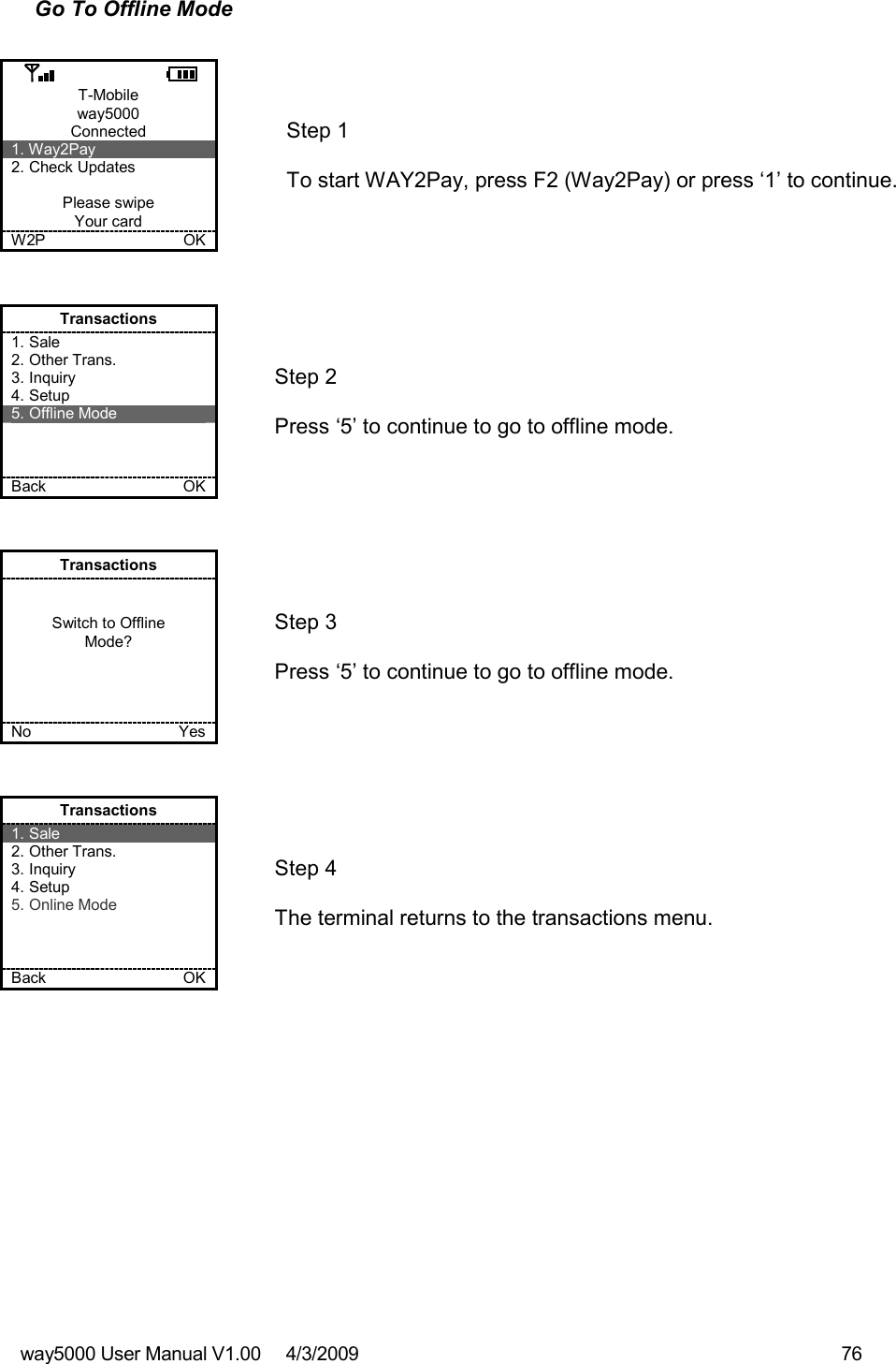 way5000 User Manual V1.00     4/3/2009    76   Go To Offline Mode  T-Mobile way5000 Connected 1. Way2Pay 2. Check Updates  Please swipe Your card W2P             OK   Step 1   To start WAY2Pay, press F2 (Way2Pay) or press ‘1’ to continue. Transactions 1. Sale 2. Other Trans. 3. Inquiry 4. Setup 5. Offline Mode    Back    OK   Step 2   Press ‘5’ to continue to go to offline mode. Transactions   Switch to Offline Mode?     No    Yes   Step 3   Press ‘5’ to continue to go to offline mode. Transactions 1. Sale 2. Other Trans. 3. Inquiry 4. Setup 5. Online Mode    Back    OK   Step 4   The terminal returns to the transactions menu. 