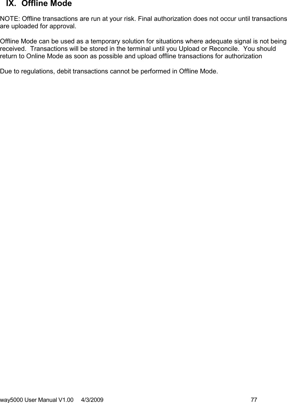 way5000 User Manual V1.00     4/3/2009    77    IX.  Offline Mode  NOTE: Offline transactions are run at your risk. Final authorization does not occur until transactions are uploaded for approval.  Offline Mode can be used as a temporary solution for situations where adequate signal is not being received.  Transactions will be stored in the terminal until you Upload or Reconcile.  You should return to Online Mode as soon as possible and upload offline transactions for authorization  Due to regulations, debit transactions cannot be performed in Offline Mode.  