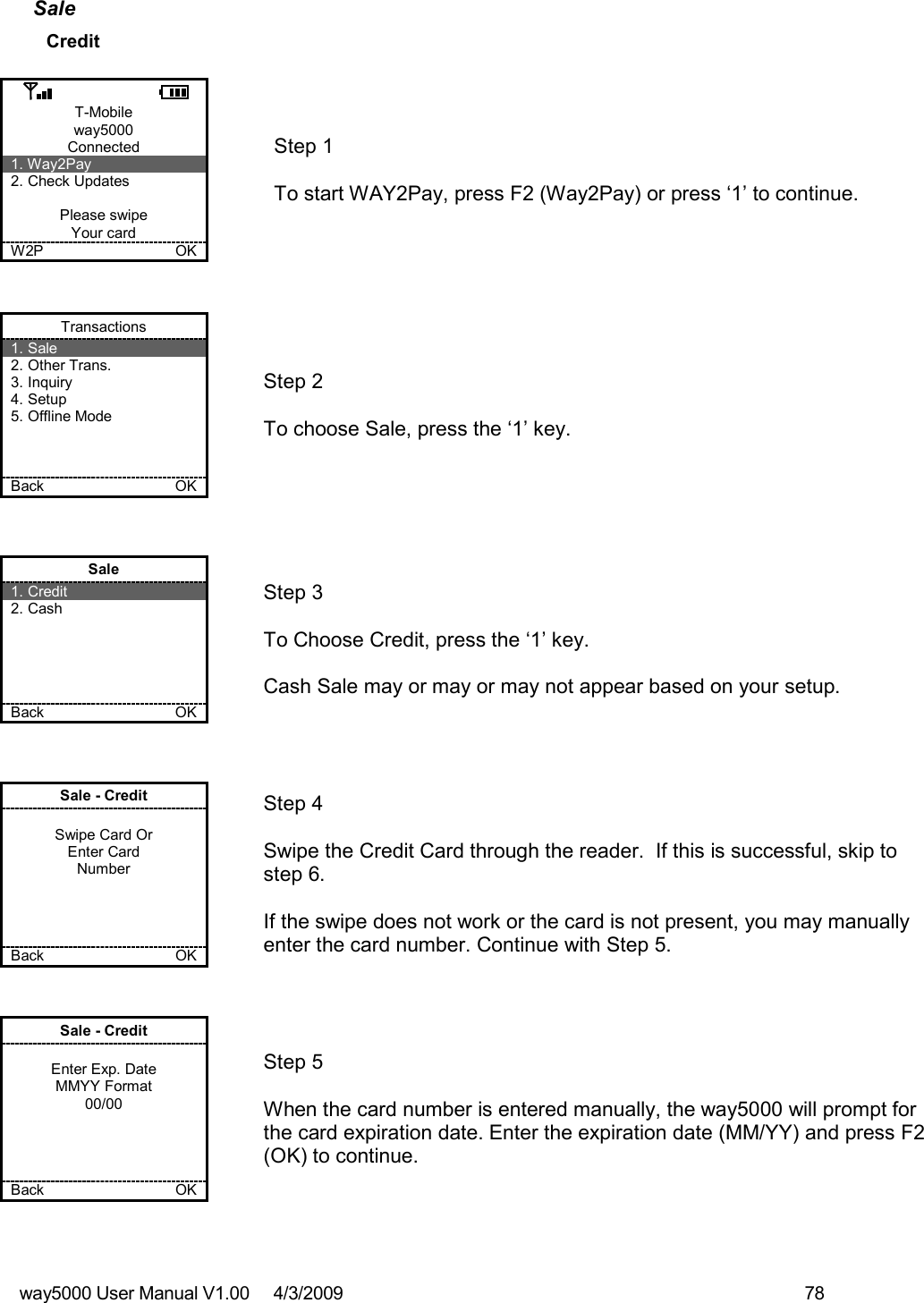 way5000 User Manual V1.00     4/3/2009    78   Sale Credit  T-Mobile way5000 Connected 1. Way2Pay 2. Check Updates  Please swipe Your card W2P             OK   Step 1   To start WAY2Pay, press F2 (Way2Pay) or press ‘1’ to continue. Transactions 1. Sale 2. Other Trans. 3. Inquiry 4. Setup 5. Offline Mode    Back            OK   Step 2   To choose Sale, press the ‘1’ key. Sale 1. Credit 2. Cash      Back            OK   Step 3  To Choose Credit, press the ‘1’ key.  Cash Sale may or may or may not appear based on your setup. Sale - Credit  Swipe Card Or Enter Card Number     Back           OK   Step 4  Swipe the Credit Card through the reader.  If this is successful, skip to step 6.  If the swipe does not work or the card is not present, you may manually enter the card number. Continue with Step 5. Sale - Credit  Enter Exp. Date MMYY Format 00/00     Back             OK   Step 5  When the card number is entered manually, the way5000 will prompt for the card expiration date. Enter the expiration date (MM/YY) and press F2 (OK) to continue.  