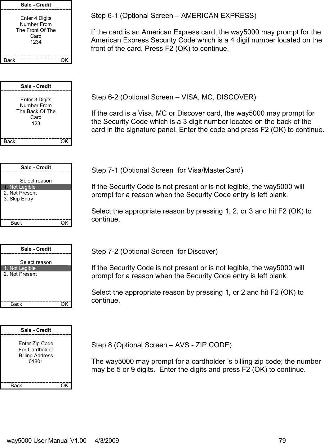 way5000 User Manual V1.00     4/3/2009    79   Sale - Credit  Enter 4 Digits Number From The Front Of The Card 1234   Back            OK   Step 6-1 (Optional Screen – AMERICAN EXPRESS)  If the card is an American Express card, the way5000 may prompt for the American Express Security Code which is a 4 digit number located on the front of the card. Press F2 (OK) to continue. Sale - Credit  Enter 3 Digits Number From The Back Of The Card 123   Back    OK   Step 6-2 (Optional Screen – VISA, MC, DISCOVER)  If the card is a Visa, MC or Discover card, the way5000 may prompt for the Security Code which is a 3 digit number located on the back of the card in the signature panel. Enter the code and press F2 (OK) to continue. Sale - Credit  Select reason 1. Not Legible 2. Not Present 3. Skip Entry    Back          OK   Step 7-1 (Optional Screen  for Visa/MasterCard)  If the Security Code is not present or is not legible, the way5000 will prompt for a reason when the Security Code entry is left blank.  Select the appropriate reason by pressing 1, 2, or 3 and hit F2 (OK) to continue. Sale - Credit  Select reason 1. Not Legible 2. Not Present     Back         OK   Step 7-2 (Optional Screen  for Discover)  If the Security Code is not present or is not legible, the way5000 will prompt for a reason when the Security Code entry is left blank.  Select the appropriate reason by pressing 1, or 2 and hit F2 (OK) to continue. Sale - Credit  Enter Zip Code For Cardholder Billing Address 01801    Back           OK   Step 8 (Optional Screen – AVS - ZIP CODE)  The way5000 may prompt for a cardholder ‘s billing zip code; the number may be 5 or 9 digits.  Enter the digits and press F2 (OK) to continue. 