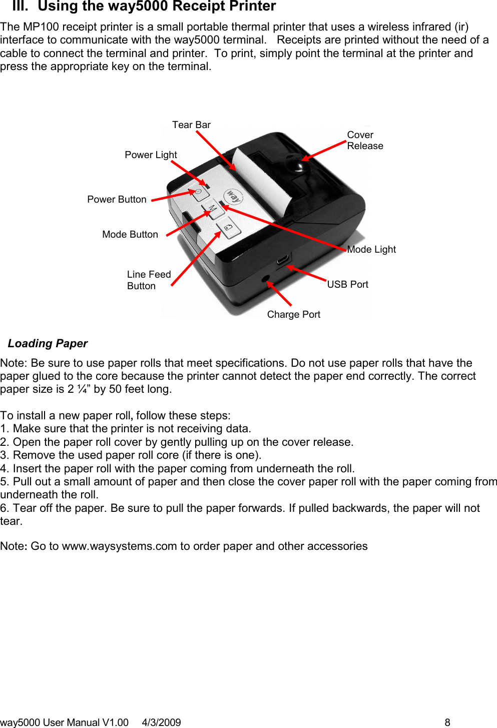 way5000 User Manual V1.00     4/3/2009    8   III.  Using the way5000 Receipt Printer The MP100 receipt printer is a small portable thermal printer that uses a wireless infrared (ir) interface to communicate with the way5000 terminal.   Receipts are printed without the need of a cable to connect the terminal and printer.  To print, simply point the terminal at the printer and press the appropriate key on the terminal.                      Loading Paper Note: Be sure to use paper rolls that meet specifications. Do not use paper rolls that have the paper glued to the core because the printer cannot detect the paper end correctly. The correct paper size is 2 ¼” by 50 feet long.  To install a new paper roll, follow these steps:  1. Make sure that the printer is not receiving data.  2. Open the paper roll cover by gently pulling up on the cover release.  3. Remove the used paper roll core (if there is one). 4. Insert the paper roll with the paper coming from underneath the roll. 5. Pull out a small amount of paper and then close the cover paper roll with the paper coming from underneath the roll. 6. Tear off the paper. Be sure to pull the paper forwards. If pulled backwards, the paper will not tear.  Note: Go to www.waysystems.com to order paper and other accessories            Power Light Tear Bar Cover Release Mode Light Mode Button Power Button Line Feed Button  USB Port Charge Port 