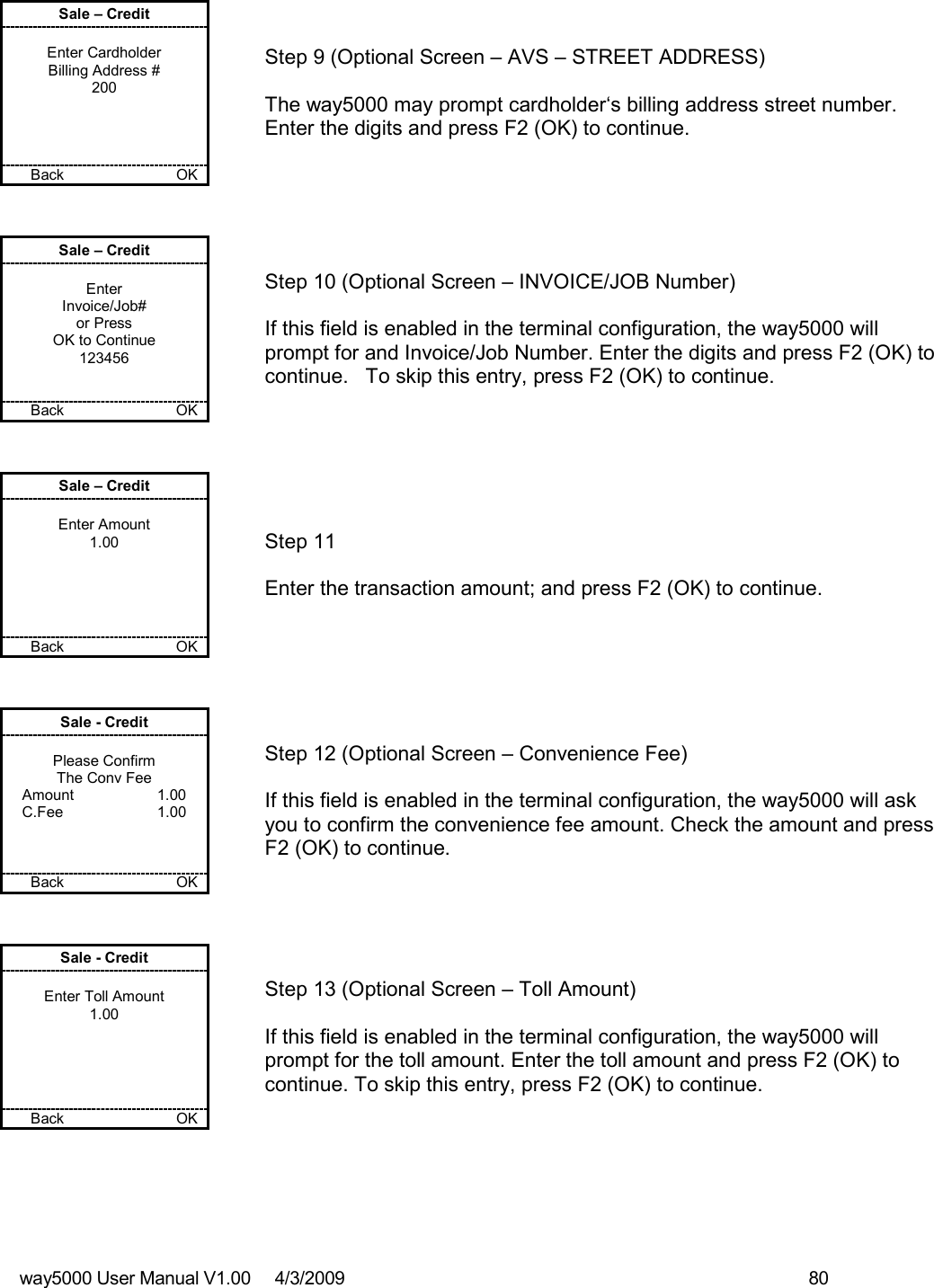 way5000 User Manual V1.00     4/3/2009    80   Sale – Credit  Enter Cardholder Billing Address # 200     Back      OK   Step 9 (Optional Screen – AVS – STREET ADDRESS)  The way5000 may prompt cardholder‘s billing address street number.  Enter the digits and press F2 (OK) to continue.  Sale – Credit  Enter Invoice/Job# or Press OK to Continue 123456   Back    OK   Step 10 (Optional Screen – INVOICE/JOB Number)  If this field is enabled in the terminal configuration, the way5000 will prompt for and Invoice/Job Number. Enter the digits and press F2 (OK) to continue.   To skip this entry, press F2 (OK) to continue. Sale – Credit  Enter Amount 1.00      Back         OK   Step 11  Enter the transaction amount; and press F2 (OK) to continue.  Sale - Credit  Please Confirm The Conv Fee Amount    1.00 C.Fee    1.00    Back          OK   Step 12 (Optional Screen – Convenience Fee)  If this field is enabled in the terminal configuration, the way5000 will ask you to confirm the convenience fee amount. Check the amount and press F2 (OK) to continue. Sale - Credit  Enter Toll Amount 1.00      Back        OK   Step 13 (Optional Screen – Toll Amount)  If this field is enabled in the terminal configuration, the way5000 will prompt for the toll amount. Enter the toll amount and press F2 (OK) to continue. To skip this entry, press F2 (OK) to continue. 