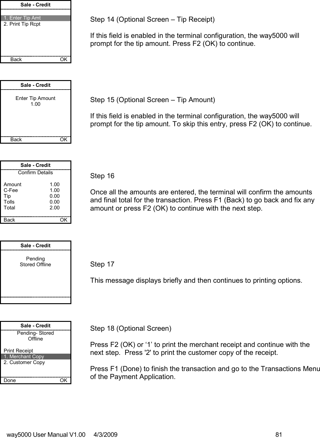 way5000 User Manual V1.00     4/3/2009    81   Sale - Credit  1. Enter Tip Amt 2. Print Tip Rcpt      Back           OK   Step 14 (Optional Screen – Tip Receipt)  If this field is enabled in the terminal configuration, the way5000 will prompt for the tip amount. Press F2 (OK) to continue. Sale - Credit  Enter Tip Amount 1.00      Back       OK   Step 15 (Optional Screen – Tip Amount)  If this field is enabled in the terminal configuration, the way5000 will prompt for the tip amount. To skip this entry, press F2 (OK) to continue. Sale - Credit Confirm Details  Amount    1.00 C-Fee    1.00 Tip    0.00 Tolls    0.00 Total    2.00  Back    OK   Step 16  Once all the amounts are entered, the terminal will confirm the amounts and final total for the transaction. Press F1 (Back) to go back and fix any amount or press F2 (OK) to continue with the next step. Sale - Credit  Pending Stored Offline             Step 17   This message displays briefly and then continues to printing options. Sale - Credit Pending- Stored Offline  Print Receipt 1. Merchant Copy 2. Customer Copy   Done    OK   Step 18 (Optional Screen)  Press F2 (OK) or ‘1’ to print the merchant receipt and continue with the next step.  Press &apos;2&apos; to print the customer copy of the receipt.  Press F1 (Done) to finish the transaction and go to the Transactions Menu of the Payment Application. 