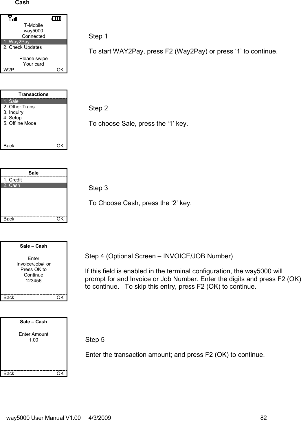 way5000 User Manual V1.00     4/3/2009    82   Cash  T-Mobile way5000 Connected 1. Way2Pay 2. Check Updates  Please swipe Your card W2P             OK   Step 1   To start WAY2Pay, press F2 (Way2Pay) or press ‘1’ to continue. Transactions 1. Sale 2. Other Trans. 3. Inquiry 4. Setup 5. Offline Mode    Back    OK   Step 2   To choose Sale, press the ‘1’ key.  Sale 1. Credit 2. Cash      Back    OK   Step 3   To Choose Cash, press the ‘2’ key. Sale – Cash  Enter Invoice/Job#  or Press OK to Continue 123456   Back    OK   Step 4 (Optional Screen – INVOICE/JOB Number)  If this field is enabled in the terminal configuration, the way5000 will prompt for and Invoice or Job Number. Enter the digits and press F2 (OK) to continue.   To skip this entry, press F2 (OK) to continue. Sale – Cash  Enter Amount 1.00      Back    OK   Step 5  Enter the transaction amount; and press F2 (OK) to continue.  