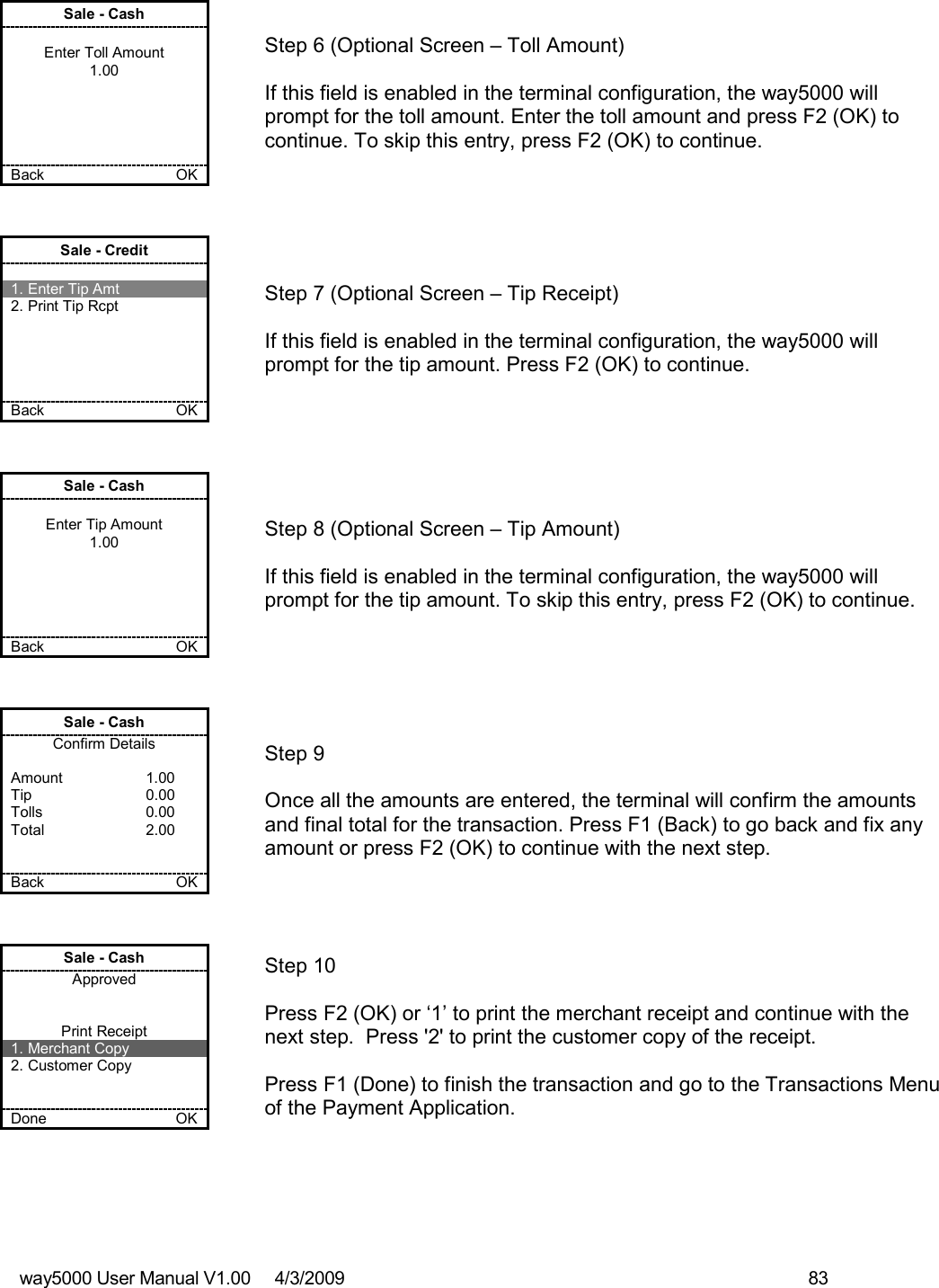 way5000 User Manual V1.00     4/3/2009    83   Sale - Cash  Enter Toll Amount 1.00      Back    OK   Step 6 (Optional Screen – Toll Amount)  If this field is enabled in the terminal configuration, the way5000 will prompt for the toll amount. Enter the toll amount and press F2 (OK) to continue. To skip this entry, press F2 (OK) to continue. Sale - Credit  1. Enter Tip Amt 2. Print Tip Rcpt      Back    OK   Step 7 (Optional Screen – Tip Receipt)  If this field is enabled in the terminal configuration, the way5000 will prompt for the tip amount. Press F2 (OK) to continue. Sale - Cash  Enter Tip Amount 1.00      Back    OK   Step 8 (Optional Screen – Tip Amount)  If this field is enabled in the terminal configuration, the way5000 will prompt for the tip amount. To skip this entry, press F2 (OK) to continue. Sale - Cash Confirm Details  Amount    1.00 Tip    0.00 Tolls    0.00 Total    2.00   Back    OK   Step 9  Once all the amounts are entered, the terminal will confirm the amounts and final total for the transaction. Press F1 (Back) to go back and fix any amount or press F2 (OK) to continue with the next step. Sale - Cash Approved   Print Receipt 1. Merchant Copy 2. Customer Copy   Done    OK   Step 10   Press F2 (OK) or ‘1’ to print the merchant receipt and continue with the next step.  Press &apos;2&apos; to print the customer copy of the receipt.  Press F1 (Done) to finish the transaction and go to the Transactions Menu of the Payment Application. 