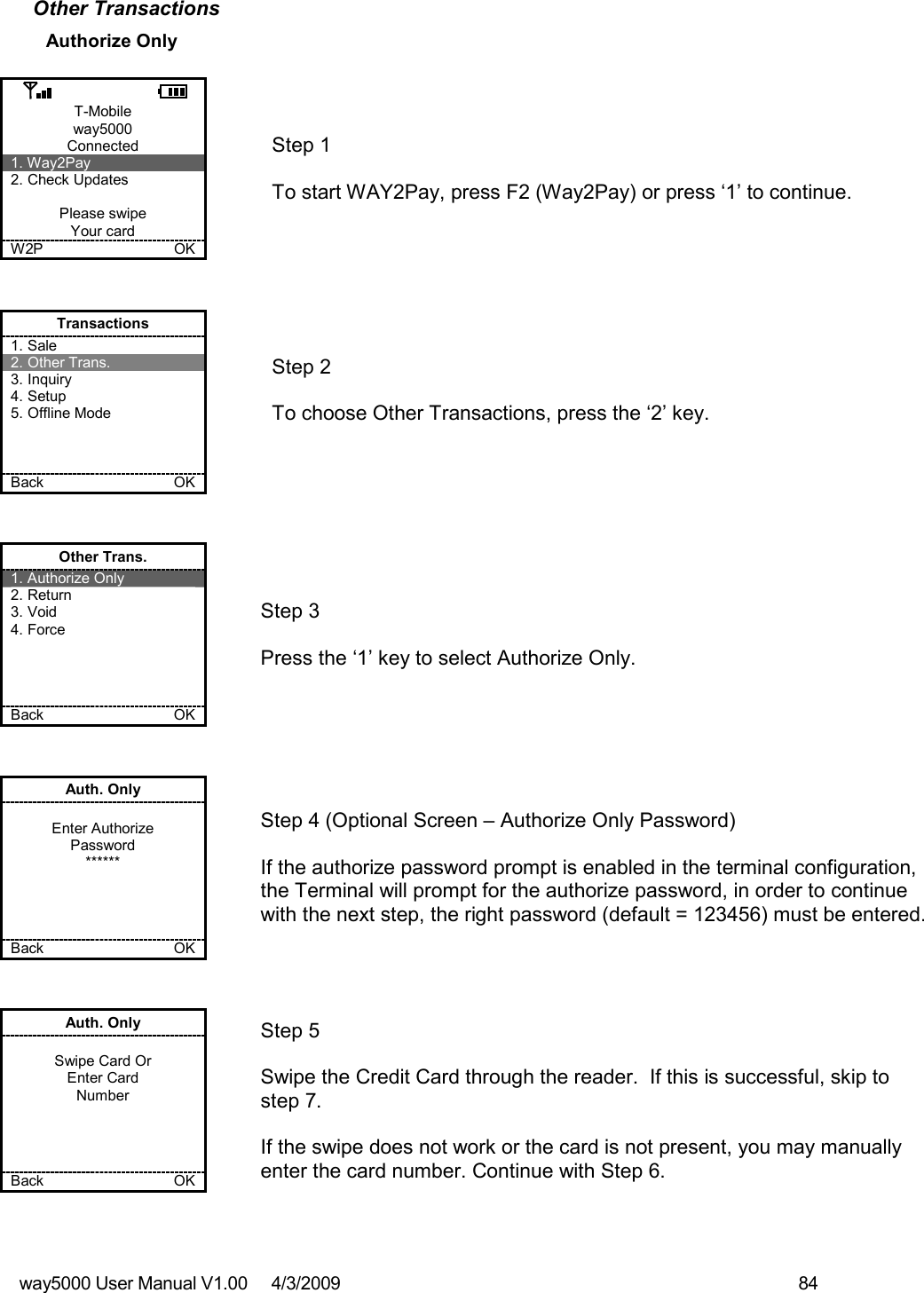 way5000 User Manual V1.00     4/3/2009    84   Other Transactions Authorize Only  T-Mobile way5000 Connected 1. Way2Pay 2. Check Updates  Please swipe Your card W2P             OK   Step 1   To start WAY2Pay, press F2 (Way2Pay) or press ‘1’ to continue. Transactions 1. Sale 2. Other Trans. 3. Inquiry 4. Setup 5. Offline Mode    Back    OK   Step 2   To choose Other Transactions, press the ‘2’ key.  Other Trans. 1. Authorize Only 2. Return 3. Void 4. Force     Back    OK   Step 3   Press the ‘1’ key to select Authorize Only. Auth. Only  Enter Authorize Password ******     Back    OK   Step 4 (Optional Screen – Authorize Only Password)  If the authorize password prompt is enabled in the terminal configuration, the Terminal will prompt for the authorize password, in order to continue with the next step, the right password (default = 123456) must be entered.  Auth. Only  Swipe Card Or Enter Card Number     Back    OK   Step 5  Swipe the Credit Card through the reader.  If this is successful, skip to step 7.  If the swipe does not work or the card is not present, you may manually enter the card number. Continue with Step 6. 