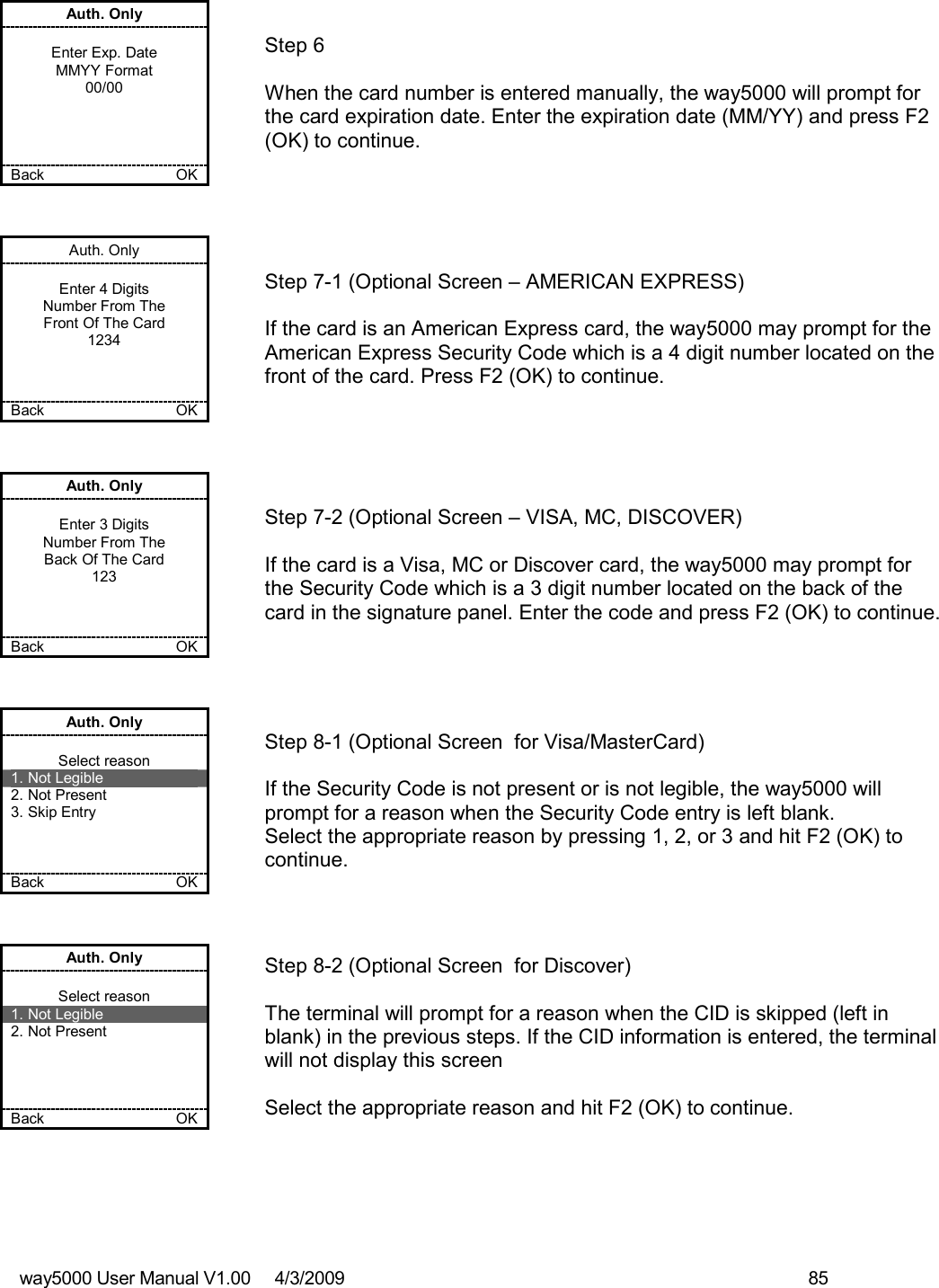 way5000 User Manual V1.00     4/3/2009    85   Auth. Only  Enter Exp. Date MMYY Format 00/00     Back    OK   Step 6  When the card number is entered manually, the way5000 will prompt for the card expiration date. Enter the expiration date (MM/YY) and press F2 (OK) to continue. Auth. Only  Enter 4 Digits Number From The Front Of The Card 1234    Back    OK   Step 7-1 (Optional Screen – AMERICAN EXPRESS)  If the card is an American Express card, the way5000 may prompt for the American Express Security Code which is a 4 digit number located on the front of the card. Press F2 (OK) to continue. Auth. Only  Enter 3 Digits Number From The Back Of The Card 123    Back    OK   Step 7-2 (Optional Screen – VISA, MC, DISCOVER)  If the card is a Visa, MC or Discover card, the way5000 may prompt for the Security Code which is a 3 digit number located on the back of the card in the signature panel. Enter the code and press F2 (OK) to continue. Auth. Only  Select reason 1. Not Legible 2. Not Present 3. Skip Entry    Back    OK   Step 8-1 (Optional Screen  for Visa/MasterCard)  If the Security Code is not present or is not legible, the way5000 will prompt for a reason when the Security Code entry is left blank. Select the appropriate reason by pressing 1, 2, or 3 and hit F2 (OK) to continue. Auth. Only  Select reason 1. Not Legible 2. Not Present     Back    OK   Step 8-2 (Optional Screen  for Discover)  The terminal will prompt for a reason when the CID is skipped (left in blank) in the previous steps. If the CID information is entered, the terminal will not display this screen  Select the appropriate reason and hit F2 (OK) to continue. 