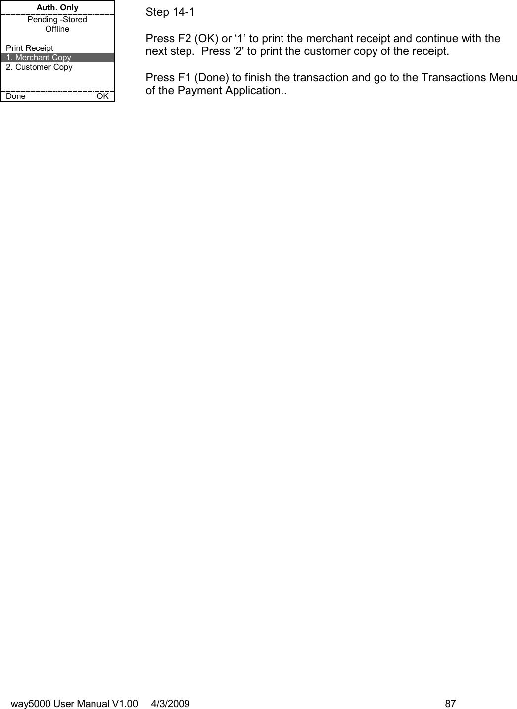 way5000 User Manual V1.00     4/3/2009    87   Auth. Only Pending -Stored Offline  Print Receipt 1. Merchant Copy 2. Customer Copy   Done    OK   Step 14-1   Press F2 (OK) or ‘1’ to print the merchant receipt and continue with the next step.  Press &apos;2&apos; to print the customer copy of the receipt.  Press F1 (Done) to finish the transaction and go to the Transactions Menu of the Payment Application.. 