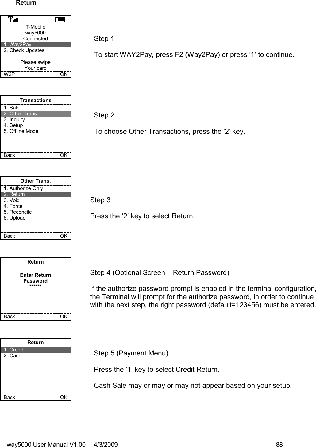 way5000 User Manual V1.00     4/3/2009    88   Return  T-Mobile way5000 Connected 1. Way2Pay 2. Check Updates  Please swipe Your card W2P             OK   Step 1   To start WAY2Pay, press F2 (Way2Pay) or press ‘1’ to continue. Transactions 1. Sale 2. Other Trans. 3. Inquiry 4. Setup 5. Offline Mode    Back    OK   Step 2   To choose Other Transactions, press the ‘2’ key.  Other Trans. 1. Authorize Only 2. Return 3. Void 4. Force 5. Reconcile 6. Upload   Back    OK   Step 3   Press the ‘2’ key to select Return. Return  Enter Return Password ******     Back    OK   Step 4 (Optional Screen – Return Password)  If the authorize password prompt is enabled in the terminal configuration, the Terminal will prompt for the authorize password, in order to continue with the next step, the right password (default=123456) must be entered.  Return 1. Credit 2. Cash       Back    OK   Step 5 (Payment Menu)  Press the ‘1’ key to select Credit Return.  Cash Sale may or may or may not appear based on your setup. 