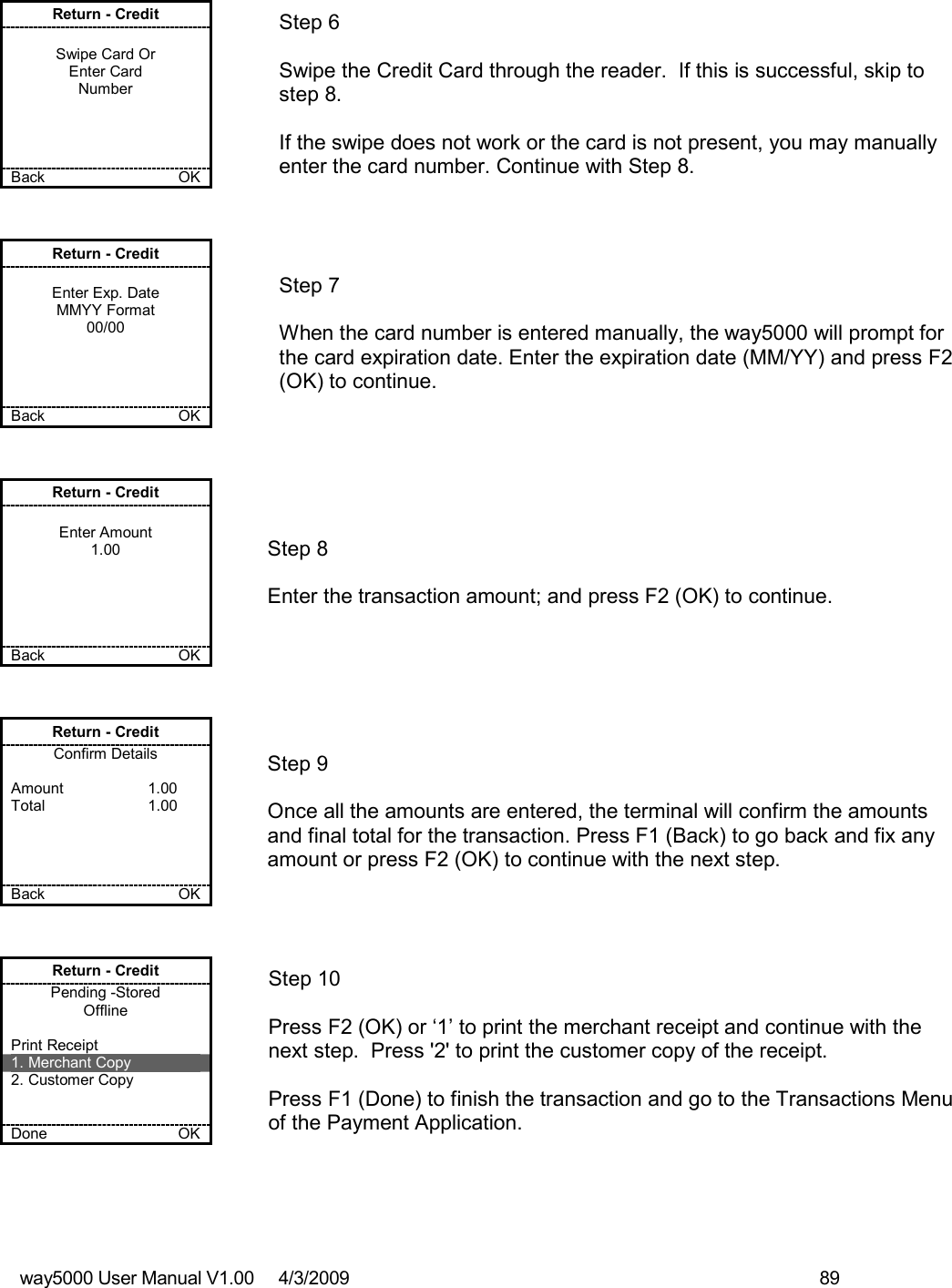 way5000 User Manual V1.00     4/3/2009    89    Return - Credit  Swipe Card Or Enter Card Number     Back    OK   Step 6  Swipe the Credit Card through the reader.  If this is successful, skip to step 8.  If the swipe does not work or the card is not present, you may manually enter the card number. Continue with Step 8. Return - Credit  Enter Exp. Date MMYY Format 00/00     Back    OK   Step 7  When the card number is entered manually, the way5000 will prompt for the card expiration date. Enter the expiration date (MM/YY) and press F2 (OK) to continue. Return - Credit  Enter Amount 1.00      Back    OK   Step 8  Enter the transaction amount; and press F2 (OK) to continue. Return - Credit Confirm Details  Amount    1.00 Total    1.00     Back    OK   Step 9  Once all the amounts are entered, the terminal will confirm the amounts and final total for the transaction. Press F1 (Back) to go back and fix any amount or press F2 (OK) to continue with the next step. Return - Credit Pending -Stored Offline  Print Receipt 1. Merchant Copy 2. Customer Copy   Done    OK   Step 10  Press F2 (OK) or ‘1’ to print the merchant receipt and continue with the next step.  Press &apos;2&apos; to print the customer copy of the receipt.  Press F1 (Done) to finish the transaction and go to the Transactions Menu of the Payment Application. 