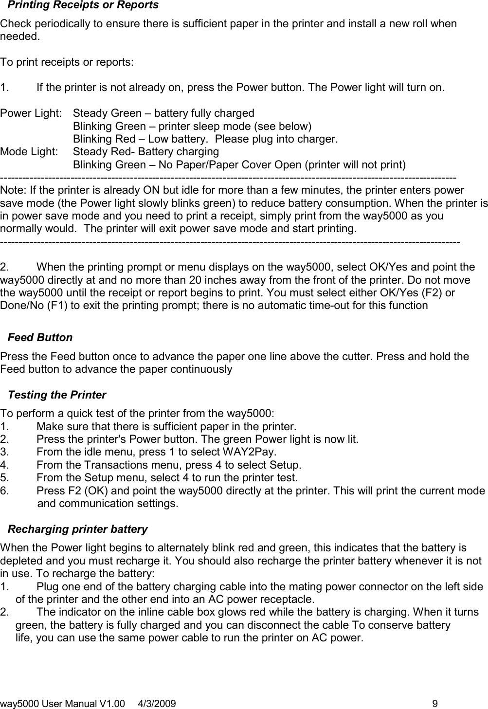 way5000 User Manual V1.00     4/3/2009    9   Printing Receipts or Reports Check periodically to ensure there is sufficient paper in the printer and install a new roll when needed.   To print receipts or reports:  1.  If the printer is not already on, press the Power button. The Power light will turn on.  Power Light:  Steady Green – battery fully charged     Blinking Green – printer sleep mode (see below)     Blinking Red – Low battery.  Please plug into charger. Mode Light:   Steady Red- Battery charging     Blinking Green – No Paper/Paper Cover Open (printer will not print) ---------------------------------------------------------------------------------------------------------------------------   Note: If the printer is already ON but idle for more than a few minutes, the printer enters power save mode (the Power light slowly blinks green) to reduce battery consumption. When the printer is in power save mode and you need to print a receipt, simply print from the way5000 as you normally would.  The printer will exit power save mode and start printing.  ----------------------------------------------------------------------------------------------------------------------------    2.  When the printing prompt or menu displays on the way5000, select OK/Yes and point the way5000 directly at and no more than 20 inches away from the front of the printer. Do not move the way5000 until the receipt or report begins to print. You must select either OK/Yes (F2) or Done/No (F1) to exit the printing prompt; there is no automatic time-out for this function  Feed Button Press the Feed button once to advance the paper one line above the cutter. Press and hold the Feed button to advance the paper continuously  Testing the Printer To perform a quick test of the printer from the way5000: 1.  Make sure that there is sufficient paper in the printer. 2.  Press the printer&apos;s Power button. The green Power light is now lit. 3.  From the idle menu, press 1 to select WAY2Pay. 4.  From the Transactions menu, press 4 to select Setup.  5.  From the Setup menu, select 4 to run the printer test. 6.  Press F2 (OK) and point the way5000 directly at the printer. This will print the current mode             and communication settings.  Recharging printer battery When the Power light begins to alternately blink red and green, this indicates that the battery is depleted and you must recharge it. You should also recharge the printer battery whenever it is not in use. To recharge the battery: 1.  Plug one end of the battery charging cable into the mating power connector on the left side       of the printer and the other end into an AC power receptacle. 2.  The indicator on the inline cable box glows red while the battery is charging. When it turns      green, the battery is fully charged and you can disconnect the cable To conserve battery      life, you can use the same power cable to run the printer on AC power. 