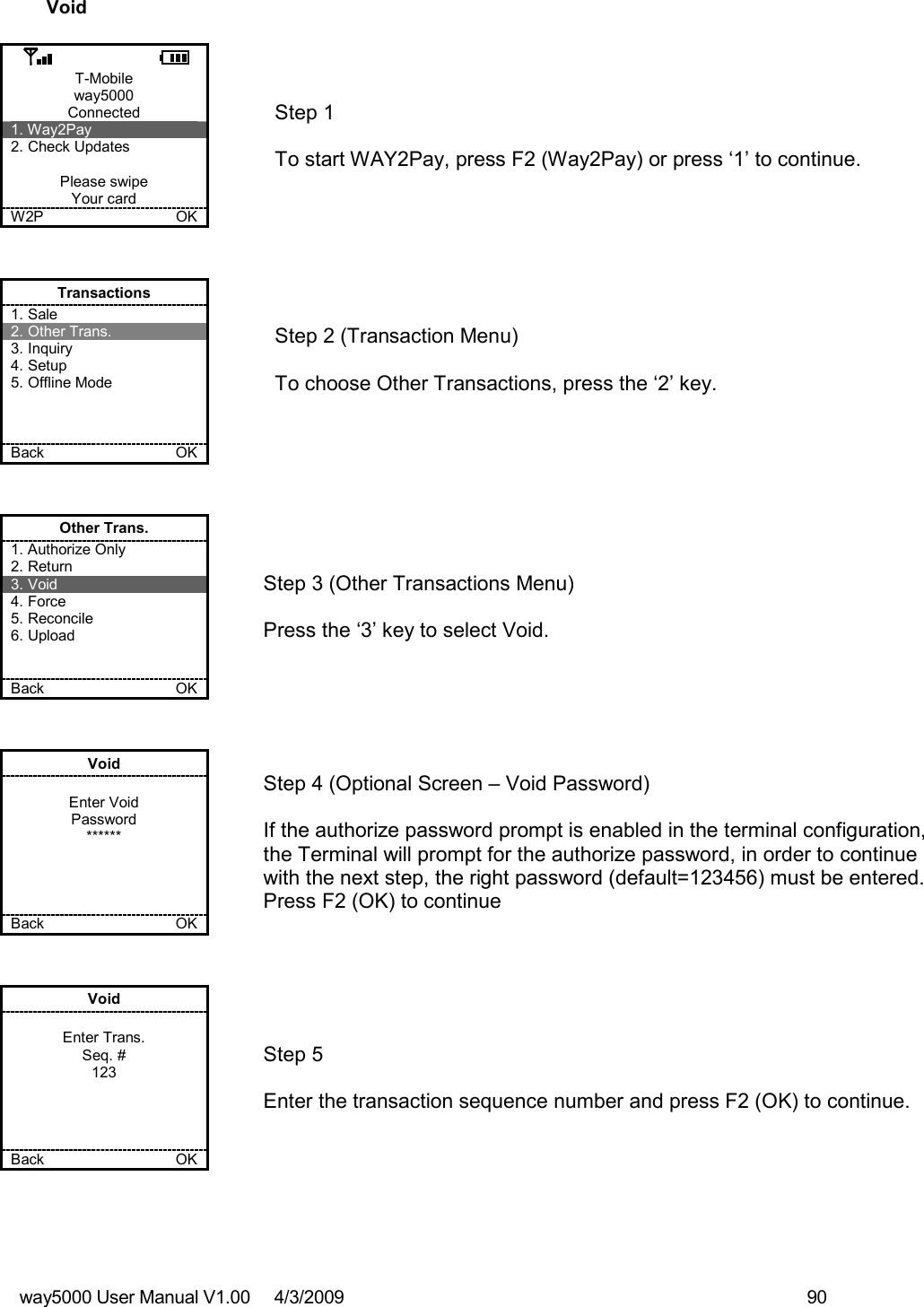 way5000 User Manual V1.00     4/3/2009    90   Void  T-Mobile way5000 Connected 1. Way2Pay 2. Check Updates  Please swipe Your card W2P             OK   Step 1   To start WAY2Pay, press F2 (Way2Pay) or press ‘1’ to continue. Transactions 1. Sale 2. Other Trans. 3. Inquiry 4. Setup 5. Offline Mode    Back    OK   Step 2 (Transaction Menu)  To choose Other Transactions, press the ‘2’ key.  Other Trans. 1. Authorize Only 2. Return 3. Void 4. Force 5. Reconcile 6. Upload   Back    OK   Step 3 (Other Transactions Menu)  Press the ‘3’ key to select Void. Void  Enter Void Password ******     Back    OK   Step 4 (Optional Screen – Void Password)  If the authorize password prompt is enabled in the terminal configuration, the Terminal will prompt for the authorize password, in order to continue with the next step, the right password (default=123456) must be entered. Press F2 (OK) to continue Void  Enter Trans. Seq. # 123     Back    OK   Step 5   Enter the transaction sequence number and press F2 (OK) to continue. 